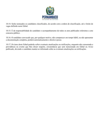 10.14. Serão nomeados os candidatos classificados, de acordo com a ordem de classificação, até o limite de
vagas definido neste Edital.

10.15. É de responsabilidade do candidato o acompanhamento de todos os atos publicados referentes a este
concurso público.

10.16. O candidato convocado que, por qualquer motivo, não comparecer em tempo hábil, ou não apresentar
a documentação completa, perderá automaticamente o direito à posse.

10.17. Os itens deste Edital poderão sofrer eventuais atualizações ou retificações, enquanto não consumada a
providência ou evento que lhes disser respeito, circunstância que será mencionada em Edital ou Aviso
publicado, devendo o candidato manter-se informado sobre as eventuais atualizações ou retificações.
 