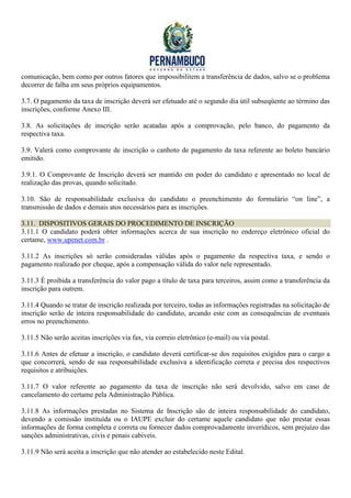 comunicação, bem como por outros fatores que impossibilitem a transferência de dados, salvo se o problema
decorrer de falha em seus próprios equipamentos.

3.7. O pagamento da taxa de inscrição deverá ser efetuado até o segundo dia útil subseqüente ao término das
inscrições, conforme Anexo III.

3.8. As solicitações de inscrição serão acatadas após a comprovação, pelo banco, do pagamento da
respectiva taxa.

3.9. Valerá como comprovante de inscrição o canhoto de pagamento da taxa referente ao boleto bancário
emitido.

3.9.1. O Comprovante de Inscrição deverá ser mantido em poder do candidato e apresentado no local de
realização das provas, quando solicitado.

3.10. São de responsabilidade exclusiva do candidato o preenchimento do formulário “on line”, a
transmissão de dados e demais atos necessários para as inscrições.

3.11. DISPOSITIVOS GERAIS DO PROCEDIMENTO DE INSCRIÇÃO
3.11.1 O candidato poderá obter informações acerca de sua inscrição no endereço eletrônico oficial do
certame, www.upenet.com.br .

3.11.2 As inscrições só serão consideradas válidas após o pagamento da respectiva taxa, e sendo o
pagamento realizado por cheque, após a compensação válida do valor nele representado.

3.11.3 É proibida a transferência do valor pago a título de taxa para terceiros, assim como a transferência da
inscrição para outrem.

3.11.4 Quando se tratar de inscrição realizada por terceiro, todas as informações registradas na solicitação de
inscrição serão de inteira responsabilidade do candidato, arcando este com as consequências de eventuais
erros no preenchimento.

3.11.5 Não serão aceitas inscrições via fax, via correio eletrônico (e-mail) ou via postal.

3.11.6 Antes de efetuar a inscrição, o candidato deverá certificar-se dos requisitos exigidos para o cargo a
que concorrerá, sendo de sua responsabilidade exclusiva a identificação correta e precisa dos respectivos
requisitos e atribuições.

3.11.7 O valor referente ao pagamento da taxa de inscrição não será devolvido, salvo em caso de
cancelamento do certame pela Administração Pública.

3.11.8 As informações prestadas no Sistema de Inscrição são de inteira responsabilidade do candidato,
devendo a comissão instituída ou o IAUPE excluir do certame aquele candidato que não prestar essas
informações de forma completa e correta ou fornecer dados comprovadamente inverídicos, sem prejuízo das
sanções administrativas, civis e penais cabíveis.

3.11.9 Não será aceita a inscrição que não atender ao estabelecido neste Edital.
 