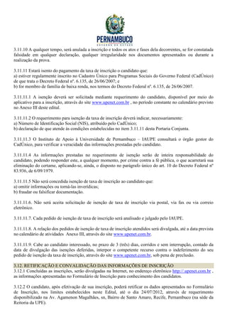 3.11.10 A qualquer tempo, será anulada a inscrição e todos os atos e fases dela decorrentes, se for constatada
falsidade em qualquer declaração, qualquer irregularidade nos documentos apresentados ou durante a
realização da prova.

3.11.11 Estará isento do pagamento da taxa de inscrição o candidato que:
a) estiver regularmente inscrito no Cadastro Único para Programas Sociais do Governo Federal (CadÚnico)
de que trata o Decreto Federal nº. 6.135, de 26/06/2007; e
b) for membro de família de baixa renda, nos termos do Decreto Federal nº. 6.135, de 26/06/2007.

3.11.11.1 A isenção deverá ser solicitada mediante requerimento do candidato, disponível por meio do
aplicativo para a inscrição, através do site www.upenet.com.br , no período constante no calendário previsto
no Anexo III deste edital.

3.11.11.2 O requerimento para isenção da taxa de inscrição deverá indicar, necessariamente:
a) Número de Identificação Social (NIS), atribuído pelo CadÚnico;
b) declaração de que atende às condições estabelecidas no item 3.11.11 desta Portaria Conjunta.

3.11.11.3 O Instituto de Apoio à Universidade de Pernambuco – IAUPE consultará o órgão gestor do
CadÚnico, para verificar a veracidade das informações prestadas pelo candidato.

3.11.11.4 As informações prestadas no requerimento de isenção serão de inteira responsabilidade do
candidato, podendo responder este, a qualquer momento, por crime contra a fé pública, o que acarretará sua
eliminação do certame, aplicando-se, ainda, o disposto no parágrafo único do art. 10 do Decreto Federal nº
83.936, de 6/09/1979.

3.11.11.5 Não será concedida isenção de taxa de inscrição ao candidato que:
a) omitir informações ou torná-las inverídicas;
b) fraudar ou falsificar documentação.

3.11.11.6. Não será aceita solicitação de isenção de taxa de inscrição via postal, via fax ou via correio
eletrônico.

3.11.11.7. Cada pedido de isenção de taxa de inscrição será analisado e julgado pelo IAUPE.

3.11.11.8. A relação dos pedidos de isenção de taxa de inscrição atendidos será divulgada, até a data prevista
no calendário de atividades Anexo III, através do site www.upenet.com.br.

3.11.11.9. Cabe ao candidato interessado, no prazo de 3 (três) dias, corridos e sem interrupção, contado da
data de divulgação das isenções deferidas, interpor o competente recurso contra o indeferimento do seu
pedido de isenção da taxa de inscrição, através do site www.upenet.com.br, sob pena de preclusão.

3.12. RETIFICAÇÃO E CONVALIDAÇÃO DAS INFORMAÇÕES DE INSCRIÇÃO
3.12.1 Concluídas as inscrições, serão divulgadas na Internet, no endereço eletrônico http://.upenet.com.br ,
as informações apresentadas no Formulário de Inscrição para conhecimento dos candidatos.

3.12.2 O candidato, após efetivação de sua inscrição, poderá retificar os dados apresentados no Formulário
de Inscrição, nos limites estabelecidos neste Edital, até o dia 24/07/2012, através de requerimento
disponibilizado na Av. Agamenon Magalhães, sn, Bairro de Santo Amaro, Recife, Pernambuco (na séde da
Reitoria da UPE).
 