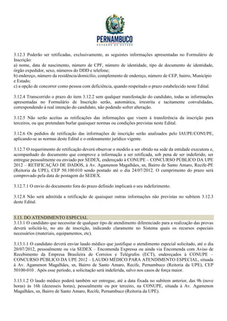 3.12.3 Poderão ser retificadas, exclusivamente, as seguintes informações apresentadas no Formulário de
Inscrição:
a) nome, data de nascimento, número de CPF, número de identidade, tipo de documento de identidade,
órgão expedidor, sexo, números do DDD e telefone;
b) endereço, número da residência/domicílio, complemento de endereço, número de CEP, bairro, Município
e Estado;
c) a opção de concorrer como pessoa com deficiência, quando respeitado o prazo estabelecido neste Edital.

3.12.4 Transcorrido o prazo do item 3.12.2 sem qualquer manifestação do candidato, todas as informações
apresentadas no Formulário de Inscrição serão, automática, irrestrita e tacitamente convalidadas,
correspondendo à real intenção do candidato, não podendo sofrer alteração.

3.12.5 Não serão aceitas as retificações das informações que visem à transferência da inscrição para
terceiros, ou que pretendam burlar quaisquer normas ou condições previstas neste Edital.

3.12.6 Os pedidos de retificação das informações de inscrição serão analisados pelo IAUPE/CONUPE,
aplicando-se as normas deste Edital e o ordenamento jurídico vigente.

3.12.7 O requerimento de retificação deverá observar o modelo a ser obtido na sede da entidade executora e,
acompanhado do documento que comprove a informação a ser retificada, sob pena de ser indeferido, ser
entregue pessoalmente ou enviado por SEDEX, endereçado à CONUPE – CONCURSO PÚBLICO DA UPE
2012 – RETIFICAÇÃO DE DADOS, à Av. Agamenon Magalhães, sn, Bairro de Santo Amaro, Recife-PE
(Reitoria da UPE), CEP 50.100.010 sendo postado até o dia 24/07/2012. O cumprimento do prazo será
comprovado pela data de postagem do SEDEX.

3.12.7.1 O envio do documento fora do prazo definido implicará o seu indeferimento.

3.12.8 Não será admitida a retificação de quaisquer outras informações não previstas no subitem 3.12.3
deste Edital.


3.13. DO ATENDIMENTO ESPECIAL
3.13.1 O candidato que necessitar de qualquer tipo de atendimento diferenciado para a realização das provas
deverá solicitá-lo, no ato de inscrição, indicando claramente no Sistema quais os recursos especiais
necessários (materiais, equipamentos, etc).

3.13.1.1 O candidato deverá enviar laudo médico que justifique o atendimento especial solicitado, até o dia
20/07/2012, pessoalmente ou via SEDEX – Encomenda Expressa ou ainda via Encomenda com Aviso de
Recebimento da Empresa Brasileira de Correios e Telégrafos (ECT), endereçados à CONUPE –
CONCURSO PÚBLICO DA UPE 2012 – LAUDO MÉDICO PARA ATENDIMENTO ESPECIAL, situada
à Av. Agamenon Magalhães, sn, Bairro de Santo Amaro, Recife, Pernambuco (Reitoria da UPE), CEP
50100-010 . Após esse período, a solicitação será indeferida, salvo nos casos de força maior.

3.13.1.2 O laudo médico poderá também ser entregue, até a data fixada no subitem anterior, das 9h (nove
horas) às 16h (dezesseis horas), pessoalmente ou por terceiro, na CONUPE, situada à Av. Agamenon
Magalhães, sn, Bairro de Santo Amaro, Recife, Pernambuco (Reitoria da UPE).
 