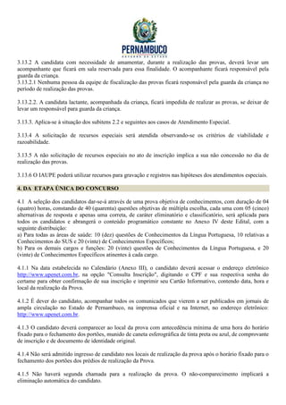 3.13.2 A candidata com necessidade de amamentar, durante a realização das provas, deverá levar um
acompanhante que ficará em sala reservada para essa finalidade. O acompanhante ficará responsável pela
guarda da criança.
3.13.2.1 Nenhuma pessoa da equipe de fiscalização das provas ficará responsável pela guarda da criança no
período de realização das provas.

3.13.2.2. A candidata lactante, acompanhada da criança, ficará impedida de realizar as provas, se deixar de
levar um responsável para guarda da criança.

3.13.3. Aplica-se à situação dos subitens 2.2 e seguintes aos casos de Atendimento Especial.

3.13.4 A solicitação de recursos especiais será atendida observando-se os critérios de viabilidade e
razoabilidade.

3.13.5 A não solicitação de recursos especiais no ato de inscrição implica a sua não concessão no dia de
realização das provas.

3.13.6 O IAUPE poderá utilizar recursos para gravação e registros nas hipóteses dos atendimentos especiais.

4. DA ETAPA ÚNICA DO CONCURSO

4.1 A seleção dos candidatos dar-se-á através de uma prova objetiva de conhecimentos, com duração de 04
(quatro) horas, constando de 40 (quarenta) questões objetivas de múltipla escolha, cada uma com 05 (cinco)
alternativas de resposta e apenas uma correta, de caráter eliminatório e classificatório, será aplicada para
todos os candidatos e abrangerá o conteúdo programático constante no Anexo IV deste Edital, com a
seguinte distribuição:
a) Para todas as áreas de saúde: 10 (dez) questões de Conhecimentos da Língua Portuguesa, 10 relativas a
Conhecimentos do SUS e 20 (vinte) de Conhecimentos Específicos;
b) Para os demais cargos e funções: 20 (vinte) questões de Conhecimentos da Língua Portuguesa, e 20
(vinte) de Conhecimentos Específicos atinentes à cada cargo.

4.1.1 Na data estabelecida no Calendário (Anexo III), o candidato deverá acessar o endereço eletrônico
http://www.upenet.com.br, na opção "Consulta Inscrição", digitando o CPF e sua respectiva senha do
certame para obter confirmação de sua inscrição e imprimir seu Cartão Informativo, contendo data, hora e
local da realização da Prova.

4.1.2 É dever do candidato, acompanhar todos os comunicados que vierem a ser publicados em jornais de
ampla circulação no Estado de Pernambuco, na imprensa oficial e na Internet, no endereço eletrônico:
http://www.upenet.com.br.

4.1.3 O candidato deverá comparecer ao local da prova com antecedência mínima de uma hora do horário
fixado para o fechamento dos portões, munido de caneta esferográfica de tinta preta ou azul, de comprovante
de inscrição e de documento de identidade original.

4.1.4 Não será admitido ingresso de candidato nos locais de realização da prova após o horário fixado para o
fechamento dos portões dos prédios de realização da Prova.

4.1.5 Não haverá segunda chamada para a realização da prova. O não-comparecimento implicará a
eliminação automática do candidato.
 