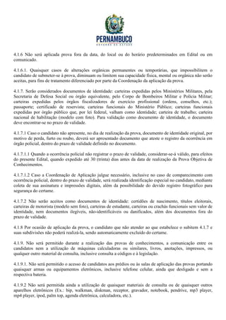 4.1.6 Não será aplicada prova fora da data, do local ou do horário predeterminados em Edital ou em
comunicado.

4.1.6.1. Quaisquer casos de alterações orgânicas permanentes ou temporárias, que impossibilitem o
candidato de submeter-se à prova, diminuam ou limitem sua capacidade física, mental ou orgânica não serão
aceitas, para fins de tratamento diferenciado por parte da Coordenação da aplicação da prova.

4.1.7. Serão considerados documentos de identidade: carteiras expedidas pelos Ministérios Militares, pela
Secretaria de Defesa Social ou órgão equivalente, pelo Corpo de Bombeiros Militar e Polícia Militar;
carteiras expedidas pelos órgãos fiscalizadores de exercício profissional (ordens, conselhos, etc.);
passaporte; certificado de reservista; carteiras funcionais do Ministério Público; carteiras funcionais
expedidas por órgão público que, por lei federal, valham como identidade; carteira de trabalho; carteira
nacional de habilitação (modelo com foto). Para validação como documento de identidade, o documento
deve encontrar-se no prazo de validade.

4.1.7.1 Caso o candidato não apresente, no dia de realização da prova, documento de identidade original, por
motivo de perda, furto ou roubo, deverá ser apresentado documento que ateste o registro da ocorrência em
órgão policial, dentro do prazo de validade definido no documento.

4.1.7.1.1 Quando a ocorrência policial não registrar o prazo de validade, considerar-se-á válido, para efeitos
do presente Edital, quando expedido até 30 (trinta) dias antes da data de realização da Prova Objetiva de
Conhecimentos.

4.1.7.1.2 Caso a Coordenação de Aplicação julgue necessário, inclusive no caso de comparecimento com
ocorrência policial, dentro do prazo de validade, será realizada identificação especial no candidato, mediante
coleta de sua assinatura e impressões digitais, além da possibilidade do devido registro fotográfico para
segurança do certame.

4.1.7.2 Não serão aceitos como documentos de identidade: certidões de nascimento, títulos eleitorais,
carteiras de motorista (modelo sem foto), carteiras de estudante, carteiras ou crachás funcionais sem valor de
identidade, nem documentos ilegíveis, não-identificáveis ou danificados, além dos documentos fora do
prazo de validade.

4.1.8 Por ocasião de aplicação da prova, o candidato que não atender ao que estabelece o subitem 4.1.7 e
suas subdivisões não poderá realizá-la, sendo automaticamente excluído do certame.

4.1.9. Não será permitido durante a realização das provas de conhecimentos, a comunicação entre os
candidatos nem a utilização de máquinas calculadoras ou similares, livros, anotações, impressos, ou
qualquer outro material de consulta, inclusive consulta a códigos e à legislação.

4.1.9.1. Não será permitido o acesso de candidatos aos prédios ou às salas de aplicação das provas portando
quaisquer armas ou equipamentos eletrônicos, inclusive telefone celular, ainda que desligado e sem a
respectiva bateria.

4.1.9.2 Não será permitida ainda a utilização de quaisquer materiais de consulta ou de quaisquer outros
aparelhos eletrônicos (Ex.: bip, walkman, diskman, receptor, gravador, notebook, pendrive, mp3 player,
mp4 player, ipod, palm top, agenda eletrônica, calculadora, etc.).
 