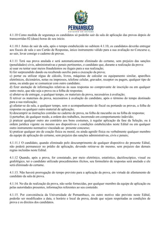 4.1.10 Como medida de segurança os candidatos só poderão sair da sala de aplicação das provas depois de
transcorridas 02 (duas) horas do seu início.

4.1.10.1 Antes de sair da sala, após o tempo estabelecido no subitem 4.1.10, os candidatos deverão entregar
aos fiscais de sala o seu Cartão de Respostas, único instrumento válido para a sua avaliação no Concurso e,
ao sair, levar consigo o caderno de provas.

4.1.11 Terá sua prova anulada e será automaticamente eliminado do certame, sem prejuízo das sanções
(penalidades) civis, administrativas e penais pertinentes, o candidato que, durante a realização da prova:
a) usar ou tentar usar meios fraudulentos ou ilegais para a sua realização;
b) for surpreendido dando ou recebendo auxílio para a execução da prova;
c) portar ou utilizar régua de cálculo, livros, máquinas de calcular ou equipamento similar, aparelhos
eletrônicos, dicionários, notas ou impressos, telefone celular, gravador, receptor ou pagers, qualquer tipo de
arma, ou ainda que se comunicar com outro candidato;
d) fizer anotação de informações relativas às suas respostas no comprovante de inscrição ou em qualquer
outro meio, que não seja a prova ou a folha de respostas;
e) abster-se de entregar, a qualquer tempo, os materiais da prova, necessários à avaliação;
f) retiver os materiais da prova, necessários à avaliação do candidato, após o término do tempo destinado
para a sua realização;
g) afastar-se da sala, a qualquer tempo, sem o acompanhamento de fiscal ou portando as provas, a folha de
respostas ou qualquer outro material de aplicação;
h) descumprir as instruções contidas no caderno de prova, na folha de rascunho ou na folha de respostas;
i) perturbar, de qualquer modo, a ordem dos trabalhos, incorrendo em comportamento indevido;
j) praticar qualquer outro ato contrário aos bons costumes, à regular aplicação da fase da Seleção, ou à
ordem jurídica vigente ou mesmo aos dispositivos e condições estabelecidos neste Edital ou em qualquer
outro instrumento normativo vinculado ao presente concurso;
k) praticar qualquer ato de coação física ou moral, ou ainda agredir física ou verbalmente qualquer membro
da equipe de aplicação do certame, sem prejuízo das sanções administrativas, civis e penais;

4.1.11.1 O candidato, quando eliminado pelo descumprimento de qualquer dispositivo do presente Edital,
não poderá permanecer no prédio de aplicação, devendo retirar-se do mesmo, sem prejuízo das demais
regras incluídas neste Edital.

4.1.12 Quando, após a prova, for constatado, por meio eletrônico, estatístico, dactiloscópico, visual ou
grafológico, ter o candidato utilizado procedimentos ilícitos, seu formulário de respostas será anulado e ele
será eliminado do certame.

4.1.13. Não haverá prorrogação do tempo previsto para a aplicação da prova, em virtude de afastamento de
candidato da sala de prova.

4.1.14. No dia de realização da prova, não serão fornecidas, por qualquer membro da equipe de aplicação ou
pelas autoridades presentes, informações referentes ao seu conteúdo.

4.1.15. Por conveniência da Universidade de Pernambuco, ou outro motivo não previsto neste Edital,
poderão ser modificados a data, o horário e local da prova, desde que sejam respeitadas as condições de
prova e os direitos dos candidatos.
 