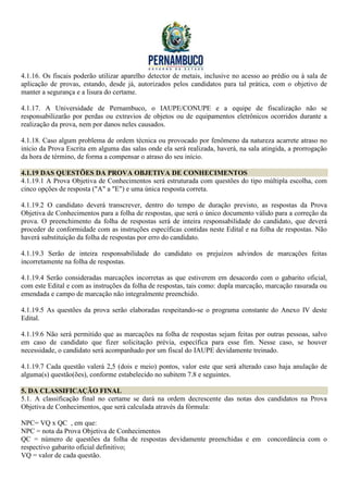4.1.16. Os fiscais poderão utilizar aparelho detector de metais, inclusive no acesso ao prédio ou à sala de
aplicação de provas, estando, desde já, autorizados pelos candidatos para tal prática, com o objetivo de
manter a segurança e a lisura do certame.

4.1.17. A Universidade de Pernambuco, o IAUPE/CONUPE e a equipe de fiscalização não se
responsabilizarão por perdas ou extravios de objetos ou de equipamentos eletrônicos ocorridos durante a
realização da prova, nem por danos neles causados.

4.1.18. Caso algum problema de ordem técnica ou provocado por fenômeno da natureza acarrete atraso no
início da Prova Escrita em alguma das salas onde ela será realizada, haverá, na sala atingida, a prorrogação
da hora de término, de forma a compensar o atraso do seu início.

4.1.19 DAS QUESTÕES DA PROVA OBJETIVA DE CONHECIMENTOS
4.1.19.1 A Prova Objetiva de Conhecimentos será estruturada com questões do tipo múltipla escolha, com
cinco opções de resposta ("A" a "E") e uma única resposta correta.

4.1.19.2 O candidato deverá transcrever, dentro do tempo de duração previsto, as respostas da Prova
Objetiva de Conhecimentos para a folha de respostas, que será o único documento válido para a correção da
prova. O preenchimento da folha de respostas será de inteira responsabilidade do candidato, que deverá
proceder de conformidade com as instruções específicas contidas neste Edital e na folha de respostas. Não
haverá substituição da folha de respostas por erro do candidato.

4.1.19.3 Serão de inteira responsabilidade do candidato os prejuízos advindos de marcações feitas
incorretamente na folha de respostas.

4.1.19.4 Serão consideradas marcações incorretas as que estiverem em desacordo com o gabarito oficial,
com este Edital e com as instruções da folha de respostas, tais como: dupla marcação, marcação rasurada ou
emendada e campo de marcação não integralmente preenchido.

4.1.19.5 As questões da prova serão elaboradas respeitando-se o programa constante do Anexo IV deste
Edital.

4.1.19.6 Não será permitido que as marcações na folha de respostas sejam feitas por outras pessoas, salvo
em caso de candidato que fizer solicitação prévia, específica para esse fim. Nesse caso, se houver
necessidade, o candidato será acompanhado por um fiscal do IAUPE devidamente treinado.

4.1.19.7 Cada questão valerá 2,5 (dois e meio) pontos, valor este que será alterado caso haja anulação de
alguma(s) questão(ões), conforme estabelecido no subitem 7.8 e seguintes.

5. DA CLASSIFICAÇÃO FINAL
5.1. A classificação final no certame se dará na ordem decrescente das notas dos candidatos na Prova
Objetiva de Conhecimentos, que será calculada através da fórmula:

NPC= VQ x QC , em que:
NPC = nota da Prova Objetiva de Conhecimentos
QC = número de questões da folha de respostas devidamente preenchidas e em concordância com o
respectivo gabarito oficial definitivo;
VQ = valor de cada questão.
 