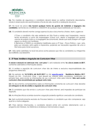 10
2.6. Por medida de segurança o candidato deverá deixar as orelhas totalmente descobertas,
visíveis à observação dos examinadores e fiscais de sala, durante a realização da prova.
2.7. No local da prova não haverá qualquer forma de guarda de materiais e bagagens dos
candidatos, isentando-se a COREME e a EDUDATA de qualquer responsabilidade por tais bens.
2.8. O candidato deverá manter consigo apenas óculos e documentos citados. Assim, sugere-se:
 Caso o candidato não seja residente em São Paulo e esteja aqui hospedado, mesmo
tendo encerrado a conta de hospedagem (check out), deixar a bagagem em guarda
volume do próprio hotel ou no bagageiro de automóveis, desde que esses estejam em lugar
seguro ou ainda com familiares.
 Alertamos a TODOS os candidatos habilitados para a 2ª Fase – Prova Prática – que esta,
pela sua natureza, está sujeita a imprevistos, podendo ser necessário aguardar de uma a
três horas para iniciar sua prova.
2.9. Não serão admitidas no local da prova outras pessoas que não os candidatos ou integrantes
da COREME e da EDUDATA.
3. 2ª Fase: Análise e Arguição de Curriculum Vitae
AA AANNÁÁLLIISSEE EE AARRGGUUIIÇÇÃÃOO DDEE CCUURRRRIICCUULLUUMM VVIITTAAEE, com peso 1, será realizada entre 1166 AA 2266 DDEE JJAANNEEIIRROO DDEE 22001177,
conforme calendário e informações abaixo.
3.1. A análise e arguição de curriculum vitae são de inteira e exclusiva responsabilidade dos
programas oferecidos.
3.2. No período de 14/12/2016 até 06/01/2017 no site www.fm.usp.br - Residência Médica 2017,
haverá um link - Curriculum Vitae – que deverá ser utilizado pelos candidatos, habilitados na
primeira fase, para enviar as informações do seu curriculum vitae pela Internet. Não será aceito
curriculum vitae encaminhado por qualquer outro meio.
3.3. Os documentos comprobatórios sobre as informações constantes do curriculum vitae deverão
ser entregues no dia da análise e arguição de curriculum vitae.
3.4. O candidato que não enviar o curriculum vitae pela Internet, será impedido de participar da
arguição.
3.5. As infrações éticas ocorridas durante a arguição poderão significar a exclusão do candidato.
3.6. Será automaticamente excluído do Processo Seletivo o candidato que não comparecer, seja
qual for o motivo alegado.
3.7. Para demais informações, o candidato deverá entrar em contato diretamente com o
programa de interesse, nos telefones e endereços mencionados a seguir.
 