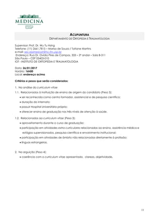 11
ACUPUNTURA
DEPARTAMENTO DE ORTOPEDIA E TRAUMATOLOGIA
Supervisor: Prof. Dr. Wu Tu Hsing
Telefone: (11) 2661.7815 – Marisa de Souza / Tatiane Martins
e-mail: sec.resimed.iot@hc.fm.usp.br
Endereço: Rua Dr. Ovídio Pires de Campos, 333 – 3º andar – Sala B-311
São Paulo – CEP 05403-010
IOT - INSTITUTO DE ORTOPEDIA E TRAUMATOLOGIA
Data: 26/01/2017
Horário: 16h00
Local: endereço acima
Critérios e pesos que serão considerados:
1. Na análise do curriculum vitae
1.1. Relacionados à instituição de ensino de origem do candidato (Peso 3):
 ser reconhecida como centro formador, assistencial e de pesquisa científica;
 duração do internato;
 possuir Hospital Universitário próprio;
 oferecer ensino de graduação nos três níveis de atenção à saúde.
1.2. Relacionados ao curriculum vitae (Peso 3):
 aproveitamento durante o curso de graduação;
 participação em atividades extra curriculares relacionadas ao ensino, assistência médica e
estágios supervisionados, pesquisa científica e envolvimento institucional;
 participação em atividades de âmbito não relacionadas diretamente à profissão;
 línguas estrangeiras.
2. Na arguição (Peso 4):
 coerência com o curriculum vitae apresentado, clareza, objetividade.
 