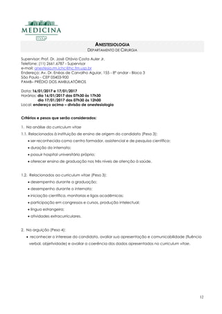 12
ANESTESIOLOGIA
DEPARTAMENTO DE CIRURGIA
Supervisor: Prof. Dr. José Otávio Costa Auler Jr.
Telefone: (11) 2661.6787 - Supervisor
e-mail: anestesia.rm.ichc@hc.fm.usp.br
Endereço: Av. Dr. Enéas de Carvalho Aguiar, 155 - 8º andar - Bloco 3
São Paulo - CEP 05403-900
PAMB– PRÉDIO DOS AMBULATÓRIOS
Data: 16/01/2017 e 17/01/2017
Horários: dia 16/01/2017 das 07h30 às 17h30
dia 17/01/2017 das 07h30 às 12h00
Local: endereço acima – divisão de anestesiologia
Critérios e pesos que serão considerados:
1. Na análise do curriculum vitae
1.1. Relacionados à instituição de ensino de origem do candidato (Peso 3):
 ser reconhecida como centro formador, assistencial e de pesquisa científica;
 duração do internato;
 possuir hospital universitário próprio;
 oferecer ensino de graduação nos três níveis de atenção à saúde.
1.2. Relacionados ao curriculum vitae (Peso 3):
 desempenho durante a graduação;
 desempenho durante o internato;
 iniciação científica, monitorias e ligas acadêmicas;
 participação em congressos e cursos, produção intelectual;
 língua estrangeira;
 atividades extracurriculares.
2. Na arguição (Peso 4):
 reconhecer o interesse do candidato, avaliar sua apresentação e comunicabilidade (fluência
verbal, objetividade) e avaliar a coerência dos dados apresentados no curriculum vitae.
 