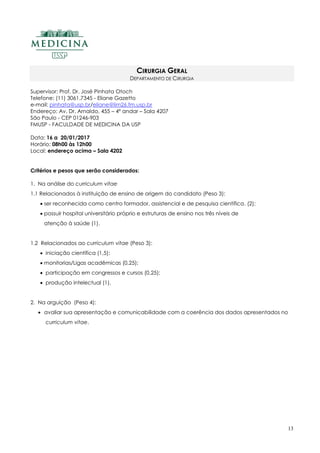 13
CIRURGIA GERAL
DEPARTAMENTO DE CIRURGIA
Supervisor: Prof. Dr. José Pinhata Otoch
Telefone: (11) 3061.7345 - Eliane Gazetto
e-mail: pinhata@usp.br/eliane@lim26.fm.usp.br
Endereço: Av. Dr. Arnaldo, 455 – 4º andar – Sala 4207
São Paulo - CEP 01246-903
FMUSP - FACULDADE DE MEDICINA DA USP
Data: 16 a 20/01/2017
Horário: 08h00 às 12h00
Local: endereço acima – Sala 4202
Critérios e pesos que serão considerados:
1. Na análise do curriculum vitae
1.1 Relacionados à instituição de ensino de origem do candidato (Peso 3):
 ser reconhecida como centro formador, assistencial e de pesquisa científica. (2);
 possuir hospital universitário próprio e estruturas de ensino nos três níveis de
atenção à saúde (1).
1.2 Relacionados ao curriculum vitae (Peso 3):
 iniciação científica (1,5);
 monitorias/Ligas acadêmicas (0,25);
 participação em congressos e cursos (0,25);
 produção intelectual (1).
2. Na arguição (Peso 4):
 avaliar sua apresentação e comunicabilidade com a coerência dos dados apresentados no
curriculum vitae.
 