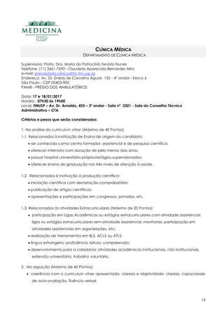 14
CLÍNICA MÉDICA
DEPARTAMENTO DE CLÍNICA MÉDICA
Supervisora: Profa. Dra. Maria do Patrocínio Tenório Nunes
Telefone: (11) 2661.7690 - Claudete Aparecida Bernardes Mira
e-mail: preceptoria.clinica@hc.fm.usp.br
Endereço: Av. Dr. Enéas de Carvalho Aguiar, 155 - 4º andar - bloco 6
São Paulo - CEP 05403-900
PAMB - PRÉDIO DOS AMBULATÓRIOS
Data: 17 e 18/01/2017
Horário: 07h30 às 19h00
Local: FMUSP – Av. Dr. Arnaldo, 455 – 3º andar - Sala nº 3301 - Sala do Conselho Técnico
Administrativo – CTA
Critérios e pesos que serão considerados:
1. Na análise do curriculum vitae (Máximo de 40 Pontos)
1.1. Relacionados à Instituição de Ensino de origem do candidato:
 ser conhecida como centro formador, assistencial e de pesquisa científica;
 oferecer internato com duração de pelo menos dois anos;
 possuir hospital universitário próprio/estágios supervisionados;
 oferecer ensino de graduação nos três níveis de atenção à saúde.
1.2. Relacionados à Instituição à produção científica:
 iniciação científica com declaração comprobatória;
 publicação de artigos científicos;
 apresentações e participações em congressos, jornadas, etc.
1.3. Relacionados às atividades Extracurriculares (Máximo de 20 Pontos):
 participação em Ligas Acadêmicas ou estágios extracurriculares com atividade assistencial;
ligas ou estágios extracurriculares sem atividade assistencial, monitorias, participação em
atividades assistenciais em organizações, etc;
 realização de treinamentos em BLS, ACLS ou ATLS;
 língua estrangeira: proficiência, leitura, compreensão;
 desenvolvimento para a cidadania: atividades acadêmicas institucionais, não institucionais,
extensão universitária, trabalho voluntário.
2. Na arguição (Máximo de 40 Pontos):
 coerência com o curriculum vitae apresentado, clareza e objetividade: clareza, capacidade
de auto-avaliação, fluência verbal.
 