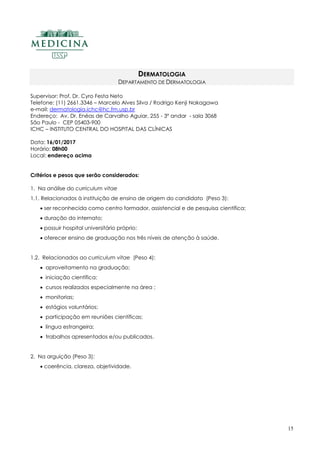 15
DERMATOLOGIA
DEPARTAMENTO DE DERMATOLOGIA
Supervisor: Prof. Dr. Cyro Festa Neto
Telefone: (11) 2661.3346 – Marcelo Alves Silva / Rodrigo Kenji Nakagawa
e-mail: dermatologia.ichc@hc.fm.usp.br
Endereço: Av. Dr. Enéas de Carvalho Aguiar, 255 - 3º andar - sala 3068
São Paulo - CEP 05403-900
ICHC – INSTITUTO CENTRAL DO HOSPITAL DAS CLÍNICAS
Data: 16/01/2017
Horário: 08h00
Local: endereço acima
Critérios e pesos que serão considerados:
1. Na análise do curriculum vitae
1.1. Relacionados à instituição de ensino de origem do candidato (Peso 3):
 ser reconhecida como centro formador, assistencial e de pesquisa científica;
 duração do internato;
 possuir hospital universitário próprio;
 oferecer ensino de graduação nos três níveis de atenção à saúde.
1.2. Relacionados ao curriculum vitae (Peso 4):
 aproveitamento na graduação;
 iniciação científica;
 cursos realizados especialmente na área ;
 monitorias;
 estágios voluntários;
 participação em reuniões científicas;
 língua estrangeira;
 trabalhos apresentados e/ou publicados.
2. Na arguição (Peso 3):
 coerência, clareza, objetividade.
 