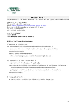 16
GENÉTICA MÉDICA
DEPARTAMENTOS DE CLÍNICA MÉDICA, NEUROLOGIA, OBSTETRÍCIA E GINECOLOGIA, PATOLOGIA E PEDIATRIA
Supervisora: Dra. Chong Ae Kim
Telefone: (11) 2661.8671 - Supervisora
e-mail: adriana.trindade@hc.fm.usp.br/chong.kim@hc.fm.usp.br
Endereço: Av. Dr. Enéas de Carvalho Aguiar, 647 – 7º andar
São Paulo – CEP 05403-900
ICR - INSTITUTO DA CRIANÇA
Data: 16 e 17/01/2017
Horário: 08h00
Local: endereço acima – Sala de Genética
Critérios e pesos que serão considerados:
1. Na análise do curriculum vitae
1.1. Relacionados à instituição de ensino de origem do candidato (Peso 3):
 ser reconhecida como centro formador, assistencial e de pesquisa científica;
 duração do internato;
 possuir hospital universitário próprio;
 oferecer ensino de graduação nos três níveis de atenção à saúde.
1.2. Relacionados ao curriculum vitae (Peso 3):
 aproveitamento durante o curso de graduação;
 participação em atividades extracurriculares relacionadas ao ensino, assistência médica e
estágios supervisionados, pesquisa científica e envolvimento institucional;
 participação em atividades de âmbito não relacionadas diretamente à profissão;
 línguas estrangeiras.
2. Na arguição (Peso 4):
 coerência com o curriculum vitae apresentado, clareza, objetividade.
 