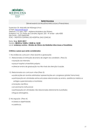 17
INFECTOLOGIA
DEPARTAMENTO DE MOLÉSTIAS INFECCIOSAS E PARASITÁRIAS
Supervisor: Dr. Marcello de Nóbrega Litvoc
e-mail: mipcomis@usp.br
Telefone: (11) 2661.7507 – Adriene Madalena de Oliviera
Endereço: Av. Dr. Enéas de Carvalho Aguiar, 255 - 4º andar - sala 4030
São Paulo - CEP 05403-900
ICHC – INSTITUTO CENTRAL DO HOSPITAL DAS CLÍNICAS
Data: 16 a 20/01/2017
Horário: 08h30 às 12h00 e 14h00 às 16h30
Local: endereço acima – Divisão de Clínica de Moléstias Infecciosas e Parasitárias
Critérios e pesos que serão considerados:
1. Na análise do curriculum vitae durante a graduação
1.1. Relacionados à instituição de ensino de origem do candidato (Peso 3):
 duração do internato;
 possuir hospital universitário próprio;
 oferecer ensino de graduação nos três níveis de atenção à saúde.
1.2. Relacionados ao curriculum vitae (Peso 3):
 publicações em revistas arbitradas/ apresentações em congressos (pôster/ tema livre);
 participação em atividades extracurriculares relacionadas ao ensino, assistência médica e
estágios supervisionados e monitorias;
 iniciação científica;
 envolvimento institucional;
 participação em atividades não relacionadas diretamente à profissão;
 línguas estrangeiras.
2. Na arguição (Peso 4):
 clareza e objetividade;
 coerência.
 