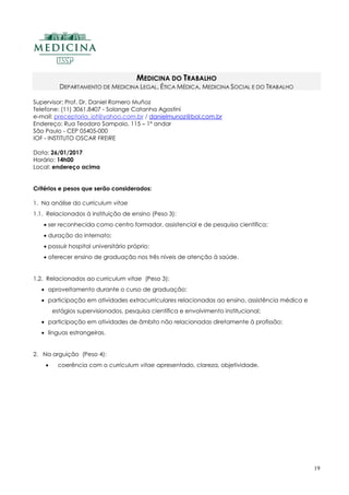 19
MEDICINA DO TRABALHO
DEPARTAMENTO DE MEDICINA LEGAL, ÉTICA MÉDICA, MEDICINA SOCIAL E DO TRABALHO
Supervisor: Prof. Dr. Daniel Romero Muñoz
Telefone: (11) 3061.8407 - Solange Catanha Agostini
e-mail: preceptoria_iof@yahoo.com.br / danielmunoz@bol.com.br
Endereço: Rua Teodoro Sampaio, 115 – 1º andar
São Paulo - CEP 05405-000
IOF - INSTITUTO OSCAR FREIRE
Data: 26/01/2017
Horário: 14h00
Local: endereço acima
Critérios e pesos que serão considerados:
1. Na análise do curriculum vitae
1.1. Relacionados à instituição de ensino (Peso 3):
 ser reconhecida como centro formador, assistencial e de pesquisa científica;
 duração do internato;
 possuir hospital universitário próprio;
 oferecer ensino de graduação nos três níveis de atenção à saúde.
1.2. Relacionados ao curriculum vitae (Peso 3):
 aproveitamento durante o curso de graduação;
 participação em atividades extracurriculares relacionadas ao ensino, assistência médica e
estágios supervisionados, pesquisa científica e envolvimento institucional;
 participação em atividades de âmbito não relacionadas diretamente à profissão;
 línguas estrangeiras.
2. Na arguição (Peso 4):
 coerência com o curriculum vitae apresentado, clareza, objetividade.
 