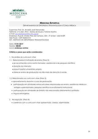 20
MEDICINA ESPORTIVA
DEPARTAMENTOS DE ORTOPEDIA E TRAUMATOLOGIA E CLÍNICA MÉDICA
Supervisor: Prof. Dr. Arnaldo José Hernandez
Telefone: (11) 2661.7815 - Marisa de Souza / Tatiane Martins
e-mail: sec.resimed.iot@hc.fm.usp.br
Endereço: Rua Dr. Ovídio Pires de Campos, 333 – 3º andar - sala B-309
São Paulo – CEP 05403-010
IOT - INSTITUTO DE ORTOPEDIA E TRAUMATOLOGIA
Data: 17/01/2017
Horário: 08h00
Local: endereço acima
Critérios e pesos que serão considerados:
1. Na análise do curriculum vitae
1.1. Relacionados à instituição de ensino (Peso 3):
 ser reconhecida como centro formador, assistencial e de pesquisa científica;
 duração do internato;
 possuir hospital universitário próprio;
 oferecer ensino de graduação nos três níveis de atenção à saúde.
1.2. Relacionados ao curriculum vitae (Peso 3):
 aproveitamento durante o curso de graduação;
 participação em atividades extracurriculares relacionadas ao ensino, assistência médica e
estágios supervisionados, pesquisa científica e envolvimento institucional;
 participação em atividades de âmbito não relacionadas diretamente à profissão;
 línguas estrangeiras.
2. Na arguição (Peso 4):
 coerência com o curriculum vitae apresentado, clareza, objetividade.
 