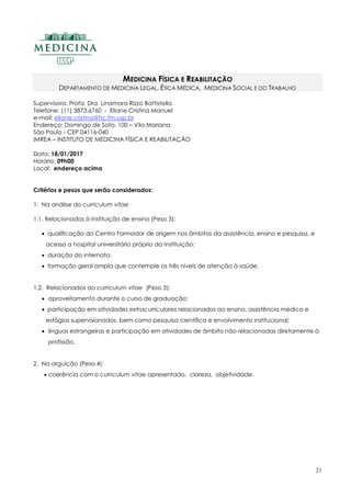 21
MEDICINA FÍSICA E REABILITAÇÃO
DEPARTAMENTO DE MEDICINA LEGAL, ÉTICA MÉDICA, MEDICINA SOCIAL E DO TRABALHO
Supervisora: Profa. Dra. Linamara Rizzo Battistella
Telefone: (11) 3873.6760 - Eliane Cristina Manuel
e-mail: eliane.cristina@hc.fm.usp.br
Endereço: Domingo de Soto, 100 – Vila Mariana
São Paulo - CEP 04116-040
IMREA – INSTITUTO DE MEDICINA FÍSICA E REABILITAÇÃO
Data: 18/01/2017
Horário: 09h00
Local: endereço acima
Critérios e pesos que serão considerados:
1. Na análise do curriculum vitae
1.1. Relacionados à instituição de ensino (Peso 3):
 qualificação do Centro Formador de origem nos âmbitos da assistência, ensino e pesquisa, e
acesso a hospital universitário próprio da Instituição;
 duração do internato;
 formação geral ampla que contemple os três níveis de atenção à saúde.
1.2. Relacionados ao curriculum vitae (Peso 3):
 aproveitamento durante o curso de graduação;
 participação em atividades extracurriculares relacionados ao ensino, assistência médica e
estágios supervisionados, bem como pesquisa científica e envolvimento institucional;
 línguas estrangeiras e participação em atividades de âmbito não relacionadas diretamente à
profissão.
2. Na arguição (Peso 4):
 coerência com o curriculum vitae apresentado, clareza, objetividade.
 