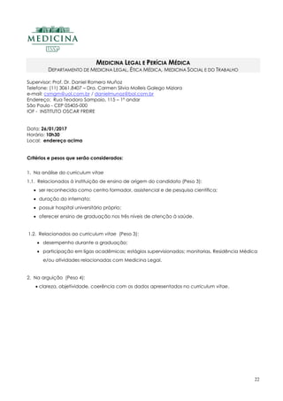 22
MEDICINA LEGAL E PERÍCIA MÉDICA
DEPARTAMENTO DE MEDICINA LEGAL, ÉTICA MÉDICA, MEDICINA SOCIAL E DO TRABALHO
Supervisor: Prof. Dr. Daniel Romero Muñoz
Telefone: (11) 3061.8407 – Dra. Carmen Silvia Molleis Galego Miziara
e-mail: csmgm@uol.com.br / danielmunoz@bol.com.br
Endereço: Rua Teodoro Sampaio, 115 – 1º andar
São Paulo - CEP 05405-000
IOF - INSTITUTO OSCAR FREIRE
Data: 26/01/2017
Horário: 10h30
Local: endereço acima
Critérios e pesos que serão considerados:
1. Na análise do curriculum vitae
1.1. Relacionados à instituição de ensino de origem do candidato (Peso 3):
 ser reconhecida como centro formador, assistencial e de pesquisa científica;
 duração do internato;
 possuir hospital universitário próprio;
 oferecer ensino de graduação nos três níveis de atenção à saúde.
1.2. Relacionados ao curriculum vitae (Peso 3):
 desempenho durante a graduação;
 participação em ligas acadêmicas; estágios supervisionados; monitorias, Residência Médica
e/ou atividades relacionadas com Medicina Legal.
2. Na arguição (Peso 4):
 clareza, objetividade, coerência com os dados apresentados no curriculum vitae.
 
