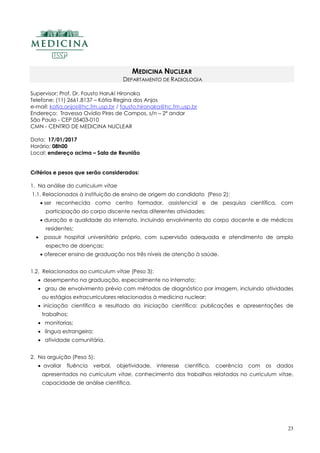 23
MEDICINA NUCLEAR
DEPARTAMENTO DE RADIOLOGIA
Supervisor: Prof. Dr. Fausto Haruki Hironaka
Telefone: (11) 2661.8137 – Kátia Regina dos Anjos
e-mail: katia.anjos@hc.fm.usp.br / fausto.hironaka@hc.fm.usp.br
Endereço: Travessa Ovídio Pires de Campos, s/n – 2º andar
São Paulo - CEP 05403-010
CMN - CENTRO DE MEDICINA NUCLEAR
Data: 17/01/2017
Horário: 08h00
Local: endereço acima – Sala de Reunião
Critérios e pesos que serão considerados:
1. Na análise do curriculum vitae
1.1. Relacionados à instituição de ensino de origem do candidato (Peso 2):
 ser reconhecida como centro formador, assistencial e de pesquisa científica, com
participação do corpo discente nestas diferentes atividades;
 duração e qualidade do internato, incluindo envolvimento do corpo docente e de médicos
residentes;
 possuir hospital universitário próprio, com supervisão adequada e atendimento de amplo
espectro de doenças;
 oferecer ensino de graduação nos três níveis de atenção à saúde.
1.2. Relacionados ao curriculum vitae (Peso 3):
 desempenho na graduação, especialmente no internato;
 grau de envolvimento prévio com métodos de diagnóstico por imagem, incluindo atividades
ou estágios extracurriculares relacionados à medicina nuclear;
 iniciação científica e resultado da iniciação científica: publicações e apresentações de
trabalhos;
 monitorias;
 língua estrangeira;
 atividade comunitária.
2. Na arguição (Peso 5):
 avaliar fluência verbal, objetividade, interesse científico, coerência com os dados
apresentados no curriculum vitae, conhecimento dos trabalhos relatados no curriculum vitae,
capacidade de análise científica.
 