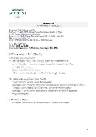26
NEUROLOGIA
DEPARTAMENTO DE NEUROLOGIA
Supervisor: Prof. Dr. Ricardo Nitrini
Telefone: (11) 2661.7878 – Elizabeth Lauritano/Maria Cecília B. Milani
e-mail: elizabeth.lauritano@hc.fm.usp.br
Endereço: Av. Dr. Enéas de Carvalho Aguiar, 255 - 5º andar - sala 5011
São Paulo - CEP 05403-900
ICHC – INSTITUTO CENTRAL DO HOSPITAL DAS CLÍNICAS
Data: 23 e 24/01/2017
Horário: 08h00 às 12h00
Local: endereço acima – Anfiteatro da Neurologia – Sala 5086
Critérios e pesos que serão considerados:
1. Na análise do curriculum vitae
1.1. Relacionados à instituição de ensino de origem do candidato (Peso 4):
 ser reconhecida como centro formador, assistencial e de pesquisa científica;
 duração do internato;
 possuir hospital universitário próprio;
 oferecer ensino de graduação nos três níveis de atenção à saúde.
1.2. Relacionados ao curriculum vitae (Peso 3):
 aproveitamento durante o curso de graduação;
 participação em atividades extracurriculares relacionadas ao ensino, assistência médica e
estágios supervisionados, pesquisa científica e envolvimento institucional;
 participação em atividades de âmbito não relacionadas diretamente à profissão;
 línguas estrangeiras.
2. Na arguição (Peso 3)
 coerência com o curriculum vitae apresentado, clareza, objetividade.
 