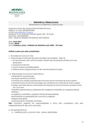27
OBSTETRÍCIA E GINECOLOGIA
DEPARTAMENTO DE OBSTETRÍCIA E GINECOLOGIA
Supervisora: Profa. Dra. Rossana Pulcineli Vieira Francisco
Telefone: (11) 2661.6445/6209/6355
e-mail: celia.nunes@hc.fm.usp.br
Endereço: Av. Dr. Enéas de Carvalho Aguiar, 255 - 10º Andar
São Paulo - CEP 05403-900
ICHC – INSTITUTO CENTRAL DO HOSPITAL DAS CLÍNICAS
Data: 23/01/2017
Horário: 08h30
Local: endereço acima – Anfiteatro da Obstetrícia sala 10092 - 10º andar
Critérios e pesos que serão considerados:
1. Na análise do curriculum vitae
1.1. Relacionados a Instituição de ensino de origem do candidato (Peso 3):
 ser reconhecida como centro formador, assistencial e de pesquisa científica com pós-
graduação;
 duração do internato;
 possuir hospital universitário próprio;
 oferecer ensino de graduação nos três níveis de atenção à saúde.
1.2. Relacionados ao curriculum vitae (Peso 5);
 desempenho na graduação;
 iniciação científica concluída;
 monitoria e/ou estágio supervisionado extracurricular em instituição de ensino superior;
 monitoria extracurricular de Ginecologia e/ou Obstetrícia em instituição de ensino superior;
 estágio supervisionado em maternidade com frequência mínima semanal e duração mínina
de 1 (um) ano;
 trabalhos apresentados ou publicados em congressos universitários ou congressos oficiais;
 Prêmios;
 congressos universitários; congressos oficiais de especialidade;
 participação na organização de cursos e/ou congressos;
 línguas estrangeiras;
 participação em atividades voluntárias.
Obs.: Anotação negativa em responsabilidade e ética será considerada nota zero,
independentemente das notas curriculares.
2. Na arguição (Peso 2):
 coerência com o curriculum vitae, clareza, objetividade.
 