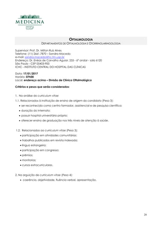 28
OFTALMOLOGIA
DEPARTAMENTOS DE OFTALMOLOGIA E OTORRINOLARINGOLOGIA
Supervisor: Prof. Dr. Milton Ruiz Alves
Telefone: (11) 2661.7870 – Sandra Macedo
e-mail: sandra.macedo@hc.fm.usp.br
Endereço: Dr. Enéas de Carvalho Aguiar, 255 - 6º andar - sala 6120
São Paulo - CEP 05403-900
ICHC - INSTITUTO CENTRAL DO HOSPITAL DAS CLÍNICAS
Data: 17/01/2017
Horário: 07h00
Local: endereço acima – Divisão de Clínica Oftalmológica
Critérios e pesos que serão considerados:
1. Na análise do curriculum vitae
1.1. Relacionados à instituição de ensino de origem do candidato (Peso 3):
 ser reconhecida como centro formador, assistencial e de pesquisa científica;
 duração do internato;
 possuir hospital universitário próprio;
 oferecer ensino de graduação nos três níveis de atenção à saúde.
1.2. Relacionados ao curriculum vitae (Peso 3):
 participação em atividades comunitárias;
 trabalhos publicados em revista indexada;
 língua estrangeira;
 participação em congresso;
 prêmios;
 monitorias;
 cursos extracurriculares.
2. Na arguição de curriculum vitae (Peso 4):
 coerência, objetividade, fluência verbal, apresentação.
 