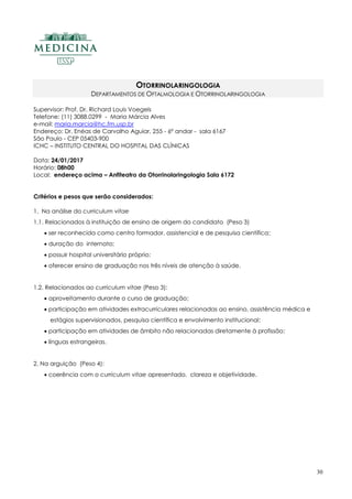 30
OTORRINOLARINGOLOGIA
DEPARTAMENTOS DE OFTALMOLOGIA E OTORRINOLARINGOLOGIA
Supervisor: Prof. Dr. Richard Louis Voegels
Telefone: (11) 3088.0299 - Maria Márcia Alves
e-mail: maria.marcia@hc.fm.usp.br
Endereço: Dr. Enéas de Carvalho Aguiar, 255 - 6º andar - sala 6167
São Paulo - CEP 05403-900
ICHC – INSTITUTO CENTRAL DO HOSPITAL DAS CLÍNICAS
Data: 24/01/2017
Horário: 08h00
Local: endereço acima – Anfiteatro da Otorrinolaringologia Sala 6172
Critérios e pesos que serão considerados:
1. Na análise do curriculum vitae
1.1. Relacionados à instituição de ensino de origem do candidato (Peso 3)
 ser reconhecida como centro formador, assistencial e de pesquisa científica;
 duração do internato;
 possuir hospital universitário próprio;
 oferecer ensino de graduação nos três níveis de atenção à saúde.
1.2. Relacionados ao curriculum vitae (Peso 3):
 aproveitamento durante o curso de graduação;
 participação em atividades extracurriculares relacionadas ao ensino, assistência médica e
estágios supervisionados, pesquisa científica e envolvimento institucional;
 participação em atividades de âmbito não relacionadas diretamente à profissão;
 línguas estrangeiras.
2. Na arguição (Peso 4):
 coerência com o curriculum vitae apresentado, clareza e objetividade.
 