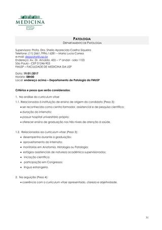 31
PATOLOGIA
DEPARTAMENTO DE PATOLOGIA
Supervisora: Profa. Dra. Sheila Aparecida Coelho Siqueira
Telefone: (11) 2661.7996 / 6281 – Maria Lucia Correa
e-mail: deppatol@usp.br
Endereço: Av. Dr. Arnaldo, 455 – 1º andar - sala 1103
São Paulo - CEP 01246-903
FMUSP – FACULDADE DE MEDICINA DA USP
Data: 19/01/2017
Horário: 08h00
Local: endereço acima – Departamento de Patologia da FMUSP
Critérios e pesos que serão considerados:
1. Na análise do curriculum vitae
1.1. Relacionados à instituição de ensino de origem do candidato (Peso 3):
 ser reconhecida como centro formador, assistencial e de pesquisa científica;
 duração do internato;
 possuir hospital universitário próprio;
 oferecer ensino de graduação nos três níveis de atenção à saúde.
1.2. Relacionados ao curriculum vitae (Peso 3):
 desempenho durante a graduação;
 aproveitamento do internato;
 monitorias em Anatomia, Histologia ou Patologia;
 estágios assistenciais de natureza acadêmica supervisionados;
 iniciação científica;
 participação em Congressos;
 língua estrangeira.
2. Na arguição (Peso 4):
 coerência com o curriculum vitae apresentado, clareza e objetividade.
 