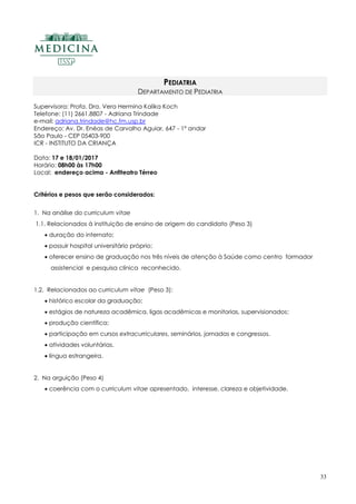 33
PEDIATRIA
DEPARTAMENTO DE PEDIATRIA
Supervisora: Profa. Dra. Vera Hermina Kalika Koch
Telefone: (11) 2661.8807 - Adriana Trindade
e-mail: adriana.trindade@hc.fm.usp.br
Endereço: Av. Dr. Enéas de Carvalho Aguiar, 647 - 1º andar
São Paulo - CEP 05403-900
ICR - INSTITUTO DA CRIANÇA
Data: 17 e 18/01/2017
Horário: 08h00 às 17h00
Local: endereço acima - Anfiteatro Térreo
Critérios e pesos que serão considerados:
1. Na análise do curriculum vitae
1.1. Relacionados à instituição de ensino de origem do candidato (Peso 3)
 duração do internato;
 possuir hospital universitário próprio;
 oferecer ensino de graduação nos três níveis de atenção à Saúde como centro formador
assistencial e pesquisa clínica reconhecido.
1.2. Relacionados ao curriculum vitae (Peso 3):
 histórico escolar da graduação;
 estágios de natureza acadêmica, ligas acadêmicas e monitorias, supervisionados;
 produção científica;
 participação em cursos extracurriculares, seminários, jornadas e congressos.
 atividades voluntárias.
 língua estrangeira.
2. Na arguição (Peso 4)
 coerência com o curriculum vitae apresentado, interesse, clareza e objetividade.
 