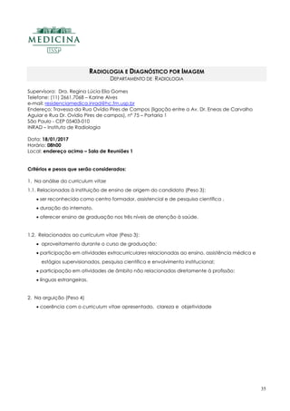 35
RADIOLOGIA E DIAGNÓSTICO POR IMAGEM
DEPARTAMENTO DE RADIOLOGIA
Supervisora: Dra. Regina Lúcia Elia Gomes
Telefone: (11) 2661.7068 – Karine Alves
e-mail: residenciamedica.inrad@hc.fm.usp.br
Endereço: Travessa da Rua Ovídio Pires de Campos (ligação entre a Av. Dr. Eneas de Carvalho
Aguiar e Rua Dr. Ovídio Pires de campos), nº 75 – Portaria 1
São Paulo - CEP 05403-010
INRAD – Instituto de Radiologia
Data: 18/01/2017
Horário: 08h00
Local: endereço acima – Sala de Reuniões 1
Critérios e pesos que serão considerados:
1. Na análise do curriculum vitae
1.1. Relacionadas à instituição de ensino de origem do candidato (Peso 3):
 ser reconhecida como centro formador, assistencial e de pesquisa científica .
 duração do internato.
 oferecer ensino de graduação nos três níveis de atenção à saúde.
1.2. Relacionados ao curriculum vitae (Peso 3):
 aproveitamento durante o curso de graduação;
 participação em atividades extracurriculares relacionadas ao ensino, assistência médica e
estágios supervisionados, pesquisa científica e envolvimento institucional;
 participação em atividades de âmbito não relacionadas diretamente à profissão;
 línguas estrangeiras.
2. Na arguição (Peso 4)
 coerência com o curriculum vitae apresentado, clareza e objetividade
 