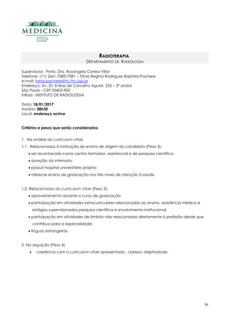 36
RADIOTERAPIA
DEPARTAMENTO DE RADIOLOGIA
Supervisora: Profa. Dra. Rosangela Correa Villar
Telefone: (11) 2661.7089/7081 – Tânia Regina Rodrigues Baptista Pachere
e-mail: tania.pachere@hc.fm.usp.br
Endereço: Av. Dr. Enéas de Carvalho Aguiar, 255 – 3ª andar
São Paulo - CEP 05403-900
InRad - INSTITUTO DE RADIOLOGIA
Data: 18/01/2017
Horário: 08h30
Local: endereço acima
Critérios e pesos que serão considerados:
1. Na análise do curriculum vitae
1.1. Relacionados à instituição de ensino de origem do candidato (Peso 3):
 ser reconhecida como centro formador, assistencial e de pesquisa científica;
 duração do internato;
 possuir hospital universitário próprio;
 oferecer ensino de graduação nos três níveis de atenção à saúde.
1.2. Relacionados ao curriculum vitae (Peso 3):
 aproveitamento durante o curso de graduação;
 participação em atividades extracurriculares relacionadas ao ensino, assistência médica e
estágios supervisionados pesquisa científica e envolvimento institucional;
 participação em atividades de âmbito não relacionadas diretamente à profissão desde que
contribua para a especialidade;
 línguas estrangeiras.
2. Na arguição (Peso 4)
 coerência com o curriculum vitae apresentado, clareza, objetividade.
 