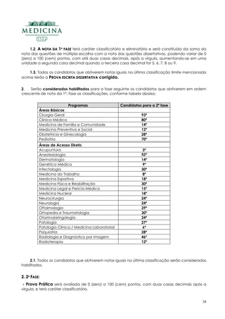 38
1.2. AA NNOOTTAA DDAA 11ªª FFAASSEE terá caráter classificatório e eliminatório e será constituída da soma da
nota das questões de múltipla escolha com a nota das questões dissertativas, podendo variar de 0
(zero) a 100 (cem) pontos, com até duas casas decimais, após a vírgula, aumentando-se em uma
unidade a segunda casa decimal quando a terceira casa decimal for 5, 6, 7, 8 ou 9.
1.3. Todos os candidatos que obtiverem notas iguais na última classificação limite mencionada
acima terão a PPRROOVVAA EESSCCRRIITTAA DDIISSSSEERRTTAATTIIVVAA corrigida..
2. Serão considerados habilitados para a fase seguinte os candidatos que obtiverem em ordem
crescente de nota da 1ª. fase as classificações, conforme tabela abaixo:
Programas Candidatos para a 2ª fase
Áreas Básicas
Cirurgia Geral 93º
Clínica Médica 80º
Medicina de Família e Comunidade 14º
Medicina Preventiva e Social 12º
Obstetrícia e Ginecologia 28º
Pediatria 70º
Áreas de Acesso Direto
Acupuntura 3º
Anestesiologia 52º
Dermatologia 14º
Genética Médica 9º
Infectologia 30º
Medicina do Trabalho 8º
Medicina Esportiva 18º
Medicina Física e Reabilitação 30º
Medicina Legal e Perícia Médica 15º
Medicina Nuclear 18º
Neurocirurgia 24º
Neurologia 24º
Oftalmologia 39º
Ortopedia e Traumatologia 30º
Otorrinolaringologia 24º
Patologia 27º
Patologia Clínica / Medicina Laboratorial 6º
Psiquiatria 28º
Radiologia e Diagnóstico por Imagem 46º
Radioterapia 12º
2.1. Todos os candidatos que obtiverem notas iguais na última classificação serão considerados
habilitados.
22.. 22ªª FFAASSEE::
- Prova Prática será avaliada de 0 (zero) a 100 (cem) pontos, com duas casas decimais após a
vírgula, e terá caráter classificatório.
 