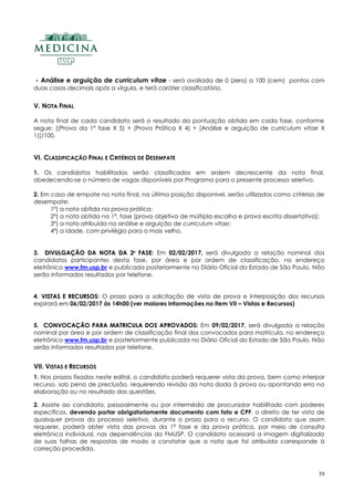 39
- Análise e arguição de curriculum vitae - será avaliada de 0 (zero) a 100 (cem) pontos com
duas casas decimais após a vírgula, e terá caráter classificatório.
V. NOTA FINAL
A nota final de cada candidato será o resultado da pontuação obtida em cada fase, conforme
segue: [(Prova da 1ª fase X 5) + (Prova Prática X 4) + (Análise e arguição de curriculum vitae X
1)]/100.
VI. CLASSIFICAÇÃO FINAL E CRITÉRIOS DE DESEMPATE
1. Os candidatos habilitados serão classificados em ordem decrescente da nota final,
obedecendo-se o número de vagas disponíveis por Programa para o presente processo seletivo.
2. Em caso de empate na nota final, na última posição disponível, serão utilizados como critérios de
desempate:
1º) a nota obtida na prova prática;
2º) a nota obtida na 1ª. fase (prova objetiva de múltipla escolha e prova escrita dissertativa);
3º) a nota atribuída na análise e arguição de curriculum vitae;
4º) a idade, com privilégio para o mais velho.
3. DDIIVVUULLGGAAÇÇÃÃOO DDAA NNOOTTAA DDAA 22ªª FFAASSEE: Em 02/02/2017,, será divulgada a relação nominal dos
candidatos participantes desta fase, por área e por ordem de classificação, no endereço
eletrônico www.fm.usp.br e publicada posteriormente no Diário Oficial do Estado de São Paulo. Não
serão informados resultados por telefone.
4. VVIISSTTAASS EE RREECCUURRSSOOSS: O prazo para a solicitação de vista de prova e interposição dos recursos
expirará em 06/02/2017 às 14h00 (ver maiores informações no item VII – Vistas e Recursos)
5. CCOONNVVOOCCAAÇÇÃÃOO PPAARRAA MMAATTRRIICCUULLAA DDOOSS AAPPRROOVVAADDOOSS:: Em 09/02/2017, será divulgada a relação
nominal por área e por ordem de classificação final dos convocados para matrícula, no endereço
eletrônico www.fm.usp.br e posteriormente publicada no Diário Oficial do Estado de São Paulo. Não
serão informados resultados por telefone.
VII. VISTAS E RECURSOS
1. Nos prazos fixados neste edital, o candidato poderá requerer vista da prova, bem como interpor
recurso, sob pena de preclusão, requerendo revisão da nota dada à prova ou apontando erro na
elaboração ou no resultado das questões.
2. Assiste ao candidato, pessoalmente ou por intermédio de procurador habilitado com poderes
específicos, devendo portar obrigatoriamente documento com foto e CPF, o direito de ter vista de
quaisquer provas do processo seletivo, durante o prazo para o recurso. O candidato que assim
requerer, poderá obter vista das provas da 1ª fase e da prova prática, por meio de consulta
eletrônica individual, nas dependências da FMUSP. O candidato acessará a imagem digitalizada
de suas folhas de respostas de modo a constatar que a nota que foi atribuída corresponde à
correção procedida.
 