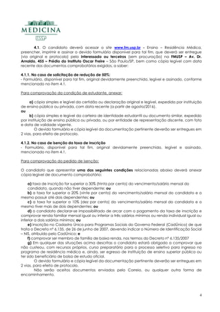 4
4.1. O candidato deverá acessar o site www.fm.usp.br - Ensino – Residência Médica,
preencher, imprimir e assinar o devido formulário disponível para tal fim, que deverá ser entregue
(via original e protocolo) pelo interessado ou terceiros (sem procuração) na FMUSP – Av. Dr.
Arnaldo, 455 – Prédio do Instituto Oscar Freire – São Paulo/SP, bem como cópia legível com data
recente dos documentos comprobatórios exigidos, a saber:
4.1.1. No caso de solicitação de redução de 50%:
- Formulário, disponível para tal fim, original devidamente preenchido, legível e assinado, conforme
mencionado no item 4.1.
Para comprovação da condição de estudante, anexar:
a) cópia simples e legível da certidão ou declaração original e legível, expedida por instituição
de ensino pública ou privada, com data recente (a partir de agosto/2016).
ou
b) cópia simples e legível da carteira de identidade estudantil ou documento similar, expedido
por instituição de ensino pública ou privada, ou por entidade de representação discente, com foto
e data de validade vigente.
O devido formulário e cópia legível da documentação pertinente deverão ser entregues em
2 vias, para efeito de protocolo.
4.1.2. No caso de isenção da taxa de inscrição
- Formulário, disponível para tal fim, original devidamente preenchido, legível e assinado,
mencionado no item 4.1.
Para comprovação do pedido de isenção:
O candidato que apresentar uma das seguintes condições relacionadas abaixo deverá anexar
cópia legível de documento comprobatório:
a) taxa de inscrição for superior a 30% (trinta por cento) do vencimento/salário mensal do
candidato, quando não tiver dependente; ou
b) a taxa for superior a 20% (vinte por cento) do vencimento/salário mensal do candidato e o
mesmo possuir até dois dependentes; ou
c) a taxa for superior a 10% (dez por cento) do vencimento/salário mensal do candidato e o
mesmo tiver mais de dois dependentes; ou
d) o candidato declarar-se impossibilitado de arcar com o pagamento da taxa de inscrição e
comprovar renda familiar mensal igual ou inferior a três salários mínimos ou renda individual igual ou
inferior a dois salários mínimos; ou
e) inscrição no Cadastro Único para Programas Sociais do Governo Federal (CadÚnico) de que
trata o Decreto nº 6.135, de 26 de junho de 2007, devendo indicar o Número de Identificação Social
– NIS, atribuído pelo CadÚnico; e
f) comprovar ser membro de família de baixa renda, nos termos do Decreto nº 6.135/2007
g) Em qualquer das situações acima descritas o candidato estará obrigado a comprovar que
não custeou, com recursos próprios, curso preparatório para o processo seletivo para ingresso no
programa de residência médica e, ainda, ser egresso de instituição de ensino superior pública ou
ter sido beneficiário de bolsa de estudo oficial.
O devido formulário e cópia legível da documentação pertinente deverão ser entregues em
2 vias, para efeito de protocolo.
Não serão aceitos documentos enviados pelo Correio, ou qualquer outra forma de
encaminhamento.
 