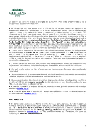40
Os pedidos de vista da análise e arguição de curriculum vitae serão encaminhados para o
programa de residência médica afim.
3. O pedido de vista das provas e/ou a solicitação de recurso devem ser efetuados em
requerimento individual, digitado em papel ofício, expresso em termos claros e convenientes,
devendo conter, obrigatoriamente: nome completo do candidato, número do documento CPF,
número de inscrição e a opção de especialidade, especificando o objeto da vista e/ou recurso, a
saber: prova (objetiva de múltipla escolha e/ou dissertativa e/ou prova prática e/ou análise e
arguição de curriculum vitae) e o número da questão, caso ou tarefa. O requerimento deverá se
assinado pelo candidato e ser protocolado em duas vias (original e cópia) na COREME, situada na
Av. Dr. Arnaldo, 455 – Prédio do Instituto Oscar Freire – São Paulo/SP, nos dias úteis no horário das
9h00 às 14h00. Quando efetuado por intermédio de procurador, nos casos previstos nos itens 1 e 2
deste capítulo, o requerimento deverá ser instruído com procuração especifica para tal fim, assim
como com cópia reprográfica do documento de identidade do procurador.
4. O prazo para a interposição de vistas e/ou recursos iniciará a partir da data da publicação no
site dos resultados e expirará em 02/12/2016, para os que se referirem à 1ª fase do processo de
seleção pública, e em 06/02/2017, para os referentes à 2ª fase, observado o horário de
funcionamento da COREME, conforme item 3 supra. A COREME encaminhará o recurso relativo à
análise e arguição de curriculum vitae, ao respectivo Programa, que será responsável pela sua
apreciação e julgamento.
5. O recurso deverá ser motivado, sob pena de não ser reconhecido. O recurso apresentado fora
do prazo não será admitido, considerando-se para esse efeito a data do respectivo protocolo.
6. Não será aceito pedido de vista e/ou recurso por outros meios e formatos não especificados
neste Edital.
7. Os pontos relativos a questões eventualmente anuladas serão atribuídos a todos os candidatos
presentes na prova, independentemente de formulação de recurso.
8. A banca examinadora da entidade promotora do presente edital de seleção pública constitui-se
em última instância para recurso ou revisão, sendo soberana em suas decisões, razão pela qual
não caberá recursos ou revisões adicionais.
9. A partir de 13/12/2016, a resposta do recurso, relativo à 1ª fase, poderá ser obtida no endereço
eletrônico www.fm.usp.br.
10. A partir de 10/02/2017, a resposta do recurso relacionado à 2ª fase, poderá ser obtida no
endereço eletrônico www.fm.usp.br.
VIII - MATRÍCULA
1. Os candidatos habilitados, conforme o limite de vagas por programa, deverão realizar sua
matrícula na COREME da FACULDADE DE MEDICINA DA UNIVERSIDADE DE SÃO PAULO, no período
de 14 a 16 de fevereiro de 2017, das 9h00 às 15h30, ininterruptamente. A lista dos candidatos que
deverão realizar matrícula no dia 14/02 ou 15/02 ou 16/02 será divulgada em 09/02/2017 no
endereço eletrônico www.fm.usp.br. O não comparecimento do candidato, na data de
convocação, implicará na sua desistência.
 