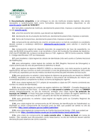 41
2. Documentação obrigatória, a ser entregue no ato da matrícula (cópias legíveis, não sendo
necessária a autenticação) bem como formulários relacionados abaixo, disponíveis no site
www.fm.usp.br a partir de 10/02/2017:
2.1. formulário cadastral de matrícula, devidamente preenchido, impresso e assinado disponível
no site www.fm.usp.br;
2.2. uma foto recente 3x4 colorida, que deverá ser digitalizada;
2.3. declaração de Acumulação de Matrícula, devidamente preenchido, impresso e assinado;
2.4. Termo de Compromisso, devidamente preenchido, impresso e assinado;
2.5. comprovante de solicitação do crachá, enviado para o e-mail do candidato (o candidato
deverá acessar o endereço eletrônico: sistemas.fm.usp.br/crachá, para solicitar o crachá de
residente);
2.6. comprovante original do deposito bancário do pagamento de taxa de expediente, no
valor de R$ 50,00 (cinquenta reais), a ser recolhida a favor da Fundação Faculdade de Medicina,
CNPJ 56.577.059/0001-00, no Banco do Brasil, Banco nº 001, Agência: 1897-X Conta corrente: 105284-
5. Código Identificador: CPF do interessado;
2.7. para brasileiros: cópia legível da cédula de identidade (não será aceita a Carteira Nacional
de Habilitação);
2.8. para estrangeiros: cópia legível da carteira do RNE (Registro Nacional de Estrangeiro) e
cópia autenticada do visto de permanência definitiva no Brasil;
2.9. cópia legível do diploma (FRENTE E VERSO) ou declaração, com data recente (a partir de
agosto/2016), de que concluiu ou está concluindo o curso de graduação em Medicina, até a data
da matricula, expedidos por escola médica do Brasil reconhecida pelo Ministério da Educação;
2.10. para graduados no exterior: cópia legível do diploma de graduação em Medicina (FRENTE
E VERSO), expedido por escola médica do exterior e documento de revalidação do mesmo por
universidade pública competente no Brasil, na forma da legislação vigente;
2.11. duas cópias legíveis do C.P.F. próprio (é necessária a cópia do CPF, mesmo constando seu
número na cédula de identidade);
2.12. duas cópias legíveis da carteira de registro definitivo do CREMESP - Conselho Regional de
Medicina do Estado de São Paulo. O residente que não possuir a carteira de registro do CREMESP
deverá obrigatoriamente, no ato da matricula, entregar uma cópia legível do protocolo de
inscrição do CREMESP. O Prazo final para entrega das cópias da carteira de registro definitivo do
CREMESP será em 02 de março de 2017, sob pena de não lhe ser deferida a matricula;
2.13. para graduados no exterior: cópia legível do registro junto ao Conselho Regional de
Medicina (CRM);
2.14. uma cópia legível do comprovante do NIT (Número de Identificação do Trabalhador) ou
PIS/PASEP ou ainda comprovante de inscrição junto ao INSS, que poderá ser obtido no site da
DATAPREV (http://www1.dataprev.gov.br/cadint/cadint.html);
2.15. uma cópia legível do comprovante do Cartão Nacional de Saúde – CNS, que poderá ser
obtido no site (https://portaldocidadao.saude.gov.br/portalcidadao/areaCadastro.htm);
2.16. uma cópia do comprovante de conta corrente ativa no Banco do Brasil, em nome do
bolsista. Obs: aqueles que não possuírem conta nesse banco, no ato da matrícula devem solicitar
declaração para abertura de conta corrente;
 