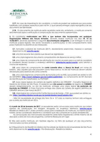 42
2.17. No caso de impedimento do candidato, a matrícula poderá ser realizada por procurador
habilitado com poderes específicos para tal fim, o qual deverá entregar cópia reprográfica de seu
documento de identidade;
2.18. Os documentos de matrícula serão recebidos neste ato, entretanto, a matrícula somente
será efetivada após a verificação e comprovação dos documentos apresentados.
3. Os candidatos matriculados em 2016 e que tenham sido incorporados em quaisquer
Organizações Militares das Forças Armadas, deverão realizar matrícula nos dias 14, 15 ou
16/02/2017, devendo apresentar a seguinte documentação obrigatória, a ser entregue no ato da
matrícula (cópias legíveis, não sendo necessária a autenticação): O não comparecimento neste
prazo implicará na desistência do interessado.
3.1. formulário cadastral de matrícula (2017), devidamente preenchido, impresso e assinado
disponível no site www.fm.usp.br;
3.2. uma foto recente 3x4 colorida que deverá ser digitalizada;
3.3. uma cópia legível do documento comprobatório de dispensa do serviço militar;
3.4. uma cópia do comprovante de solicitação do crachá, enviado para o e-mail do candidato
(o candidato deverá acessar o endereço eletrônico: sistemas.fm.usp.br/crachá, para solicitar o
crachá de residente);
3.5. uma cópia do comprovante de conta corrente ativa no Banco do Brasil, em nome do
bolsista. Obs: aqueles que não possuírem conta nesse banco, no ato da matrícula devem solicitar
declaração para abertura de conta corrente;
3.6. uma cópia legível do comprovante de inscrição junto ao INSS, que poderá ser obtido no site
da DATAPREV (http://www1.dataprev.gov.br/cadint/cadint.html), ou comprovante do NIT (Número
de Identificação do Trabalhador), ou PIS/PASEP.
3.7. duas cópias legíveis da carteira de registro definitivo do CREMESP - Conselho Regional de
Medicina do Estado de São Paulo. O residente que não possuir a carteira de registro do CREMESP
deverá obrigatoriamente, no ato da matricula, entregar uma cópia legível do protocolo de
inscrição do CREMESP. O Prazo final para entrega das cópias da carteira de registro definitivo do
CREMESP será em 2 de março de 2017.
3.8. cópia legível do comprovante Cartão Nacional de Saúde – CNS, que poderá ser obtido no
site (https://portaldocidadao.saude.gov.br/portalcidadao/areaCadastro.htm)
- Não há necessidade de entrega dos itens 3.6 e 3.7 caso os mesmos tenham sido entregues
por ocasião da matrícula em 2016.
4. A partir de 20 de fevereiro de 2017, os excedentes serão convocados para matrícula, por ordem
rigorosa de classificação, em listagem divulgada no endereço eletrônico www.fm.usp.br
Residência Médica 2017, onde constará o prazo para a realização da matrícula, no mesmo local e
horário, sendo considerado desistente o candidato que não comparecer no prazo estabelecido.
As convocações dos mencionados excedentes serão feitas respeitando o limite máximo de 30
dias após a data de inicio dos programas, conforme Resolução em vigor.
5. Não será aceita matrícula, em hipótese alguma, na falta de qualquer um dos documentos
mencionados nos itens anteriores.
6. O Regulamento da Residência Médica da Faculdade de Medicina da Universidade de São Paulo
está disponível no site www.fm.usp.br – Pós-Graduação - Residência Médica.
 