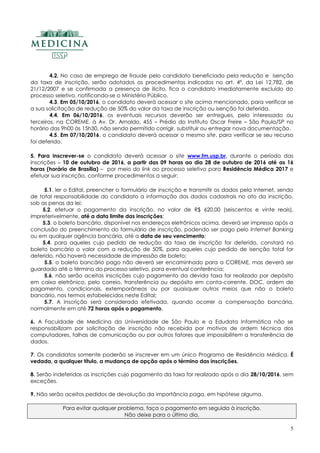5
4.2. No caso de emprego de fraude pelo candidato beneficiado pela redução e isenção
da taxa de inscrição, serão adotados os procedimentos indicados no art. 4º, da Lei 12.782, de
21/12/2007 e se confirmada a presença de ilícito, fica o candidato imediatamente excluído do
processo seletivo, notificando-se o Ministério Público.
4.3. Em 05/10/2016, o candidato deverá acessar o site acima mencionado, para verificar se
a sua solicitação de redução de 50% do valor da taxa de inscrição ou isenção foi deferida.
4.4. Em 06/10/2016, os eventuais recursos deverão ser entregues, pelo interessado ou
terceiros, na COREME, à Av. Dr. Arnaldo, 455 – Prédio do Instituto Oscar Freire – São Paulo/SP no
horário das 9h00 às 15h30, não sendo permitido corrigir, substituir ou entregar nova documentação.
4.5. Em 07/10/2016, o candidato deverá acessar o mesmo site, para verificar se seu recurso
foi deferido.
5. Para inscrever-se o candidato deverá acessar o site www.fm.usp.br, durante o período das
inscrições – 10 de outubro de 2016, a partir das 09 horas ao dia 28 de outubro de 2016 até as 16
horas (horário de Brasília) – por meio do link ao processo seletivo para Residência Médica 2017 e
efetuar sua inscrição, conforme procedimentos a seguir:
5.1. ler o Edital, preencher o formulário de inscrição e transmitir os dados pela Internet, sendo
de total responsabilidade do candidato a informação dos dados cadastrais no ato da inscrição,
sob as penas da lei;
5.2. efetuar o pagamento da inscrição, no valor de R$ 620,00 (seiscentos e vinte reais),
impreterivelmente, até a data limite das inscrições;
5.3. o boleto bancário, disponível nos endereços eletrônicos acima, deverá ser impresso após a
conclusão do preenchimento do formulário de inscrição, podendo ser pago pelo Internet Banking
ou em qualquer agência bancária, até a data de seu vencimento;
5.4. para aqueles cujo pedido de redução da taxa de inscrição for deferido, constará no
boleto bancário o valor com a redução de 50%, para aqueles cujo pedido de isenção total for
deferido, não haverá necessidade de impressão de boleto;
5.5. o boleto bancário pago não deverá ser encaminhado para a COREME, mas deverá ser
guardado até o término do processo seletivo, para eventual conferência;
5.6. não serão aceitas inscrições cujo pagamento da devida taxa for realizado por depósito
em caixa eletrônico, pelo correio, transferência ou depósito em conta-corrente, DOC, ordem de
pagamento, condicionais, extemporâneas ou por quaisquer outros meios que não o boleto
bancário, nos termos estabelecidos neste Edital;
5.7. A inscrição será considerada efetivada, quando ocorrer a compensação bancária,
normalmente em até 72 horas após o pagamento.
6. A Faculdade de Medicina da Universidade de São Paulo e a Edudata Informática não se
responsabilizam por solicitação de inscrição não recebida por motivos de ordem técnica dos
computadores, falhas de comunicação ou por outros fatores que impossibilitem a transferência de
dados.
7. Os candidatos somente poderão se inscrever em um único Programa de Residência Médica. É
vedada, a qualquer título, a mudança de opção após o término das inscrições.
8. Serão indeferidas as inscrições cujo pagamento da taxa for realizado após o dia 28/10/2016, sem
exceções.
9. Não serão aceitos pedidos de devolução da importância paga, em hipótese alguma.
Para evitar qualquer problema, faça o pagamento em seguida à inscrição.
Não deixe para o último dia.
 