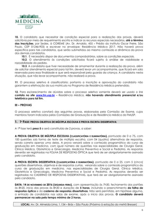 6
10. O candidato que necessitar de condição especial para a realização das provas, deverá
solicitá-la por meio de requerimento escrito e indicar os recursos especiais necessários, até o término
das inscrições, por Sedex, à COREME (Av. Dr. Arnaldo, 455 - Prédio do Instituto Oscar Freire, São
Paulo, CEP 01246-903) e escrever no envelope: Residência Médica 2017. Não haverá prova
específica para tais candidatos, que serão submetidos ao mesmo conteúdo e dinâmica da prova
dos demais candidatos.
10.1. É necessário dispor de documentos comprobatórios, sobre as condições especiais.
10.2. O atendimento às condições solicitadas ficará sujeito à análise de viabilidade e
razoabilidade do pedido.
10.3. A candidata que tiver necessidade de amamentar durante a realização da prova, além
de solicitar atendimento especial para tal fim, deverá levar um acompanhante, que ficará em sala
reservada para essa finalidade e que será responsável pela guarda da criança. A candidata nesta
situação, que não levar acompanhante, não realizará a prova.
11. O processo seletivo é classificatório; portanto a inscrição e aprovação do candidato não
garantem a efetivação da sua matrícula no Programa de Residência Médica pretendido.
12. Para esclarecimento de dúvidas sobre o processo seletivo somente deverá ser usado o link
contato no site www.fm.usp.br – Residência Médica, não havendo atendimento presencial e/ou
telefônico para tal fim.
III – PROVAS
O processo seletivo constará das seguintes provas, elaboradas pela Comissão de Exame, cujos
membros foram indicados pelas Comissões de Graduação e de Residência Médica da FMUSP.
11.. 11ªª FFAASSEE:: PPRROOVVAA OOBBJJEETTIIVVAA DDEE MMÚÚLLTTIIPPLLAA EESSCCOOLLHHAA EE PPRROOVVAA EESSCCRRIITTAA DDIISSSSEERRTTAATTIIVVAA
A 1ª fase terá peso 5 e será constituída de 2 provas, a saber:
AA PPRROOVVAA OOBBJJEETTIIVVAA DDEE MMÚÚLLTTIIPPLLAA EESSCCOOLLHHAA ((CCLLAASSSSIIFFIICCAATTÓÓRRIIAA EE EELLIIMMIINNAATTÓÓRRIIAA)),, pontuada de 0 a 75, com
100 questões sob forma de teste de múltipla escolha, com 04 (quatro) alternativas de respostas,
sendo correta apenas uma delas. A prova versará sobre o conteúdo programático do curso de
graduação em medicina, com igual número de questões nas especialidades de Cirurgia Geral,
Clínica Médica, Obstetrícia e Ginecologia, Medicina Preventiva e Social e Pediatria. As respostas
deverão ser registradas na FOLHA DE RESPOSTAS ÓPTICA que terá de ser obrigatoriamente assinado
pelo candidato.
AA PPRROOVVAA EESSCCRRIITTAA DDIISSSSEERRTTAATTIIVVAA ((CCLLAASSSSIIFFIICCAATTÓÓRRIIAA EE EELLIIMMIINNAATTÓÓRRIIAA)),, pontuada de 0 a 25, com 5 (cinco)
questões dissertativas, objetivas e de respostas curtas, versando sobre o conteúdo programático do
curso de graduação em medicina, nas especialidades de Cirurgia Geral, Clínica Médica,
Obstetrícia e Ginecologia, Medicina Preventiva e Social e Pediatria. As respostas deverão ser
registradas no CADERNO DE RESPOSTAS DISSERTATIVAS, que terá de ser obrigatoriamente assinado
pelo candidato.
DDAATTAA:: 1144 DDEE NNOOVVEEMMBBRROO DDEE 22001166 ((SSEEGGUUNNDDAA--FFEEIIRRAA)),, com apresentação às 7h30, fechamento dos portões
às 8h20, início das provas às 8h30 e duração de 5 horas, incluindo o preenchimento da folha de
respostas óptica e do caderno de respostas dissertativas. Não será permitida, em hipótese alguma,
a entrada de candidatos nas salas de exame, após o início das provas. O candidato deverá
permanecer na sala pelo tempo mínimo de 2 horas.
LOCAL: Av. Dr. Almeida Lima, 1.134 – Brás – São Paulo (Próximo à estação do metrô Bresser)
 