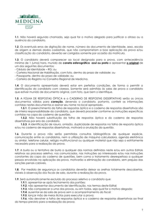 7
1.1. Não haverá segunda chamada, seja qual for o motivo alegado para justificar o atraso ou a
ausência do candidato.
1.2. Os eventuais erros de digitação de nome, número do documento de identidade, sexo, escola
de origem e demais dados cadastrais, que não comprometam a boa aplicação da prova e/ou
classificação do candidato, deverão ser corrigidos somente por ocasião da matrícula.
1.3. O candidato deverá comparecer ao local designado para a prova, com antecedência
mínima de 1 (uma) hora, munido de caneta esferográfica azul ou preta e apresentar o original de
um dos seguintes documentos:
- Cédula de Identidade – RG; ou
- Carteira Nacional de Habilitação, com foto, dentro do prazo de validade; ou
- Passaporte, dentro do prazo de validade; ou
- Carteira do Registro no Conselho Regional de Medicina.
1.4. O documento apresentado deverá estar em perfeitas condições, de forma a permitir a
identificação do candidato com clareza. Somente será admitido às salas de prova o candidato
que estiver munido de documento original, com foto, que bem o identifique.
1.5. A FOLHA DE RESPOSTAS ÓPTICA e o CADERNO DE RESPOSTAS DISSERTATIVAS serão os únicos
documentos válidos para correção, devendo o candidato, portanto, conferir as informações
contidas nestes documentos e assinar seu nome no local apropriado.
1.5.1. O preenchimento da folha de respostas óptica e o caderno de respostas dissertativas são
de inteira responsabilidade do candidato, que deverá proceder conforme as instruções específicas
contidas na capa do caderno de questões.
1.5.2. Não haverá substituição da folha de respostas óptica e do caderno de respostas
dissertativas por erro do candidato.
1.5.3. A identificação de rasura, omissão, duplicidade de respostas na folha de resposta óptica
e/ou no caderno de respostas dissertativas, motivará a anulação da questão.
1.6. Durante a prova não serão permitidas consultas bibliográficas de qualquer espécie,
comunicação entre os candidatos, nem a utilização de máquina calculadora, agenda eletrônica
ou similar, telefone celular, relógio multifuncional ou qualquer material que não seja o estritamente
necessário para a realização da prova.
1.7. A burla ou a tentativa de burla a qualquer das normas definidas neste e/ou em outros Editais
relativos ao processo seletivo, nos comunicados, nas instruções ao interessado e/ou nas instruções
constantes da capa do caderno de questões, bem como o tratamento desrespeitoso a qualquer
pessoa envolvida na aplicação da prova, motivarão a eliminação do candidato, sem prejuízo das
sanções penais cabíveis.
1.8. Por medida de segurança os candidatos deverão deixar as orelhas totalmente descobertas,
visíveis à observação dos fiscais de sala, durante a realização da prova.
1.9. Será automaticamente excluído do processo seletivo o candidato que:
1.9.1. apresentar-se após fechamento dos portões;
1.9.2. não apresentar documento de identificação, nos termos deste Edital;
1.9.3. não comparecer a uma das provas, ou em todas, seja qual for o motivo alegado;
1.9.4. ausentar-se da sala de prova sem o acompanhamento do fiscal;
1.9.5. lançar mão de meios ilícitos para executar a prova;
1.9.6. não devolver a folha de respostas óptica e o caderno de respostas dissertativas ao final
do tempo previsto para a realização da prova;
 