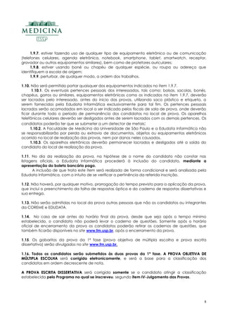8
1.9.7. estiver fazendo uso de qualquer tipo de equipamento eletrônico ou de comunicação
(telefones celulares, agenda eletrônica, notebook, smartphone, tablet, smartwatch, receptor,
gravador ou outros equipamentos similares), bem como de protetores auriculares;
1.9.8. estiver usando boné ou chapéu de qualquer espécie, ou roupa ou adereço que
identifiquem a escola de origem;
1.9.9. perturbar, de qualquer modo, a ordem dos trabalhos.
1.10. Não será permitido portar quaisquer dos equipamentos indicados no item 1.9.7.
1.10.1. Os eventuais pertences pessoais dos interessados, tais como: bolsas, sacolas, bonés,
chapéus, gorros ou similares, equipamentos eletrônicos como os indicados no item 1.9.7, deverão
ser lacrados pelo interessado, antes do início das provas, utilizando saco plástico e etiqueta, a
serem fornecidos pela Edudata Informática exclusivamente para tal fim. Os pertences pessoais
lacrados serão acomodados em local a ser indicado pelos fiscais de sala de prova, onde deverão
ficar durante todo o período de permanência dos candidatos no local de prova. Os aparelhos
telefônicos celulares deverão ser desligados antes de serem lacrados com os demais pertences. Os
candidatos poderão ter que se submeter a um detector de metais;
1.10.2. A Faculdade de Medicina da Universidade de São Paulo e a Edudata Informática não
se responsabilizarão por perda ou extravio de documentos, objetos ou equipamentos eletrônicos
ocorrido no local de realização das provas, nem por danos neles causados.
1.10.3. Os aparelhos eletrônicos deverão permanecer lacrados e desligados até a saída do
candidato do local de realização da prova.
1.11. No dia da realização da prova, na hipótese de o nome do candidato não constar nas
listagens oficiais, a Edudata Informática procederá à inclusão do candidato, mediante a
apresentação do boleto bancário pago.
A inclusão de que trata este item será realizada de forma condicional e será analisada pela
Edudata Informática, com o intuito de se verificar a pertinência da referida inscrição.
1.12. Não haverá, por qualquer motivo, prorrogação do tempo previsto para a aplicação da prova,
que inclui o preenchimento da folha de respostas óptica e do caderno de respostas dissertativas e
sua entrega.
1.13. Não serão admitidas no local da prova outras pessoas que não os candidatos ou integrantes
da COREME e EDUDATA.
1.14. No caso de sair antes do horário final da prova, desde que seja após o tempo mínimo
estabelecido, o candidato não poderá levar o caderno de questões. Somente após o horário
oficial de encerramento da prova os candidatos poderão retirar os cadernos de questões, que
também ficarão disponíveis no site www.fm.usp.br, após o encerramento da prova.
1.15. Os gabaritos da prova da 1ª fase (prova objetiva de múltipla escolha e prova escrita
dissertativa) serão divulgados no site www.fm.usp.br.
1.16. Todos os candidatos serão submetidos às duas provas da 1ª fase. AA PPRROOVVAA OOBBJJEETTIIVVAA DDEE
MMÚÚLLTTIIPPLLAA EESSCCOOLLHHAA será corrigida eletronicamente, e será a base para a classificação dos
candidatos em ordem decrescente de nota.
AA PPRROOVVAA EESSCCRRIITTAA DDIISSSSEERRTTAATTIIVVAA será corrigida somente se o candidato atingir a classificação
estabelecida pelo Programa no qual se inscreveu, segundo item IV-Julgamento das Provas.
 