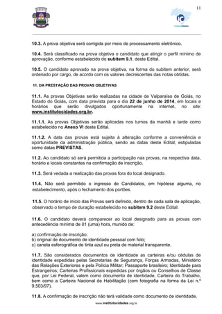 _________________________________________________________________________________________________________________
www.institutocidades.org.br
11
10.3. A prova objetiva será corrigida por meio de processamento eletrônico.
10.4. Será classificado na prova objetiva o candidato que atingir o perfil mínimo de
aprovação, conforme estabelecido do subitem 9.1. deste Edital.
10.5. O candidato aprovado na prova objetiva, na forma do subitem anterior, será
ordenado por cargo, de acordo com os valores decrescentes das notas obtidas.
11. DA PRESTAÇÃO DAS PROVAS OBJETIVAS
11.1. As provas Objetivas serão realizadas na cidade de Valparaíso de Goiás, no
Estado do Goiás, com data prevista para o dia 22 de junho de 2014, em locais e
horários que serão divulgados oportunamente na internet, no site:
www.institutocidades.org.br.
11.1.1. As provas Objetivas serão aplicadas nos turnos da manhã e tarde como
estabelecido no Anexo VI deste Edital.
11.1.2. A data das provas está sujeita à alteração conforme a conveniência e
oportunidade da administração pública, sendo as datas deste Edital, estipuladas
como datas PREVISTAS.
11.2. Ao candidato só será permitida a participação nas provas, na respectiva data,
horário e locais constantes na confirmação de inscrição.
11.3. Será vedada a realização das provas fora do local designado.
11.4. Não será permitido o ingresso de Candidatos, em hipótese alguma, no
estabelecimento, após o fechamento dos portões.
11.5. O horário de início das Provas será definido, dentro de cada sala de aplicação,
observado o tempo de duração estabelecido no subitem 9.2 deste Edital.
11.6. O candidato deverá comparecer ao local designado para as provas com
antecedência mínima de 01 (uma) hora, munido de:
a) confirmação de inscrição;
b) original de documento de identidade pessoal com foto;
c) caneta esferográfica de tinta azul ou preta de material transparente.
11.7. São considerados documentos de identidade as carteiras e/ou cédulas de
identidade expedidas pelas Secretarias de Segurança, Forças Armadas, Ministério
das Relações Exteriores e pela Polícia Militar; Passaporte brasileiro; Identidade para
Estrangeiros; Carteiras Profissionais expedidas por órgãos ou Conselhos de Classe
que, por Lei Federal, valem como documento de identidade, Carteira do Trabalho,
bem como a Carteira Nacional de Habilitação (com fotografia na forma da Lei n.º
9.503/97).
11.8. A confirmação de inscrição não terá validade como documento de identidade.
 