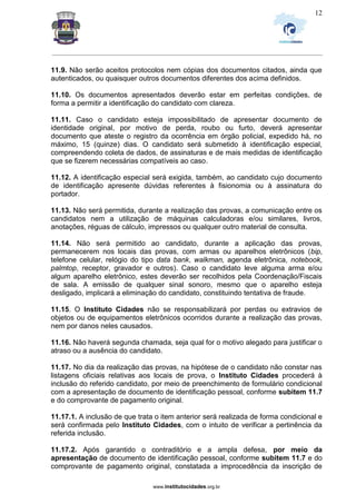 _________________________________________________________________________________________________________________
www.institutocidades.org.br
12
11.9. Não serão aceitos protocolos nem cópias dos documentos citados, ainda que
autenticados, ou quaisquer outros documentos diferentes dos acima definidos.
11.10. Os documentos apresentados deverão estar em perfeitas condições, de
forma a permitir a identificação do candidato com clareza.
11.11. Caso o candidato esteja impossibilitado de apresentar documento de
identidade original, por motivo de perda, roubo ou furto, deverá apresentar
documento que ateste o registro da ocorrência em órgão policial, expedido há, no
máximo, 15 (quinze) dias. O candidato será submetido à identificação especial,
compreendendo coleta de dados, de assinaturas e de mais medidas de identificação
que se fizerem necessárias compatíveis ao caso.
11.12. A identificação especial será exigida, também, ao candidato cujo documento
de identificação apresente dúvidas referentes à fisionomia ou à assinatura do
portador.
11.13. Não será permitida, durante a realização das provas, a comunicação entre os
candidatos nem a utilização de máquinas calculadoras e/ou similares, livros,
anotações, réguas de cálculo, impressos ou qualquer outro material de consulta.
11.14. Não será permitido ao candidato, durante a aplicação das provas,
permanecerem nos locais das provas, com armas ou aparelhos eletrônicos (bip,
telefone celular, relógio do tipo data bank, walkman, agenda eletrônica, notebook,
palmtop, receptor, gravador e outros). Caso o candidato leve alguma arma e/ou
algum aparelho eletrônico, estes deverão ser recolhidos pela Coordenação/Fiscais
de sala. A emissão de qualquer sinal sonoro, mesmo que o aparelho esteja
desligado, implicará a eliminação do candidato, constituindo tentativa de fraude.
11.15. O Instituto Cidades não se responsabilizará por perdas ou extravios de
objetos ou de equipamentos eletrônicos ocorridos durante a realização das provas,
nem por danos neles causados.
11.16. Não haverá segunda chamada, seja qual for o motivo alegado para justificar o
atraso ou a ausência do candidato.
11.17. No dia da realização das provas, na hipótese de o candidato não constar nas
listagens oficiais relativas aos locais de prova, o Instituto Cidades procederá à
inclusão do referido candidato, por meio de preenchimento de formulário condicional
com a apresentação de documento de identificação pessoal, conforme subitem 11.7
e do comprovante de pagamento original.
11.17.1. A inclusão de que trata o item anterior será realizada de forma condicional e
será confirmada pelo Instituto Cidades, com o intuito de verificar a pertinência da
referida inclusão.
11.17.2. Após garantido o contraditório e a ampla defesa, por meio da
apresentação de documento de identificação pessoal, conforme subitem 11.7 e do
comprovante de pagamento original, constatada a improcedência da inscrição de
 