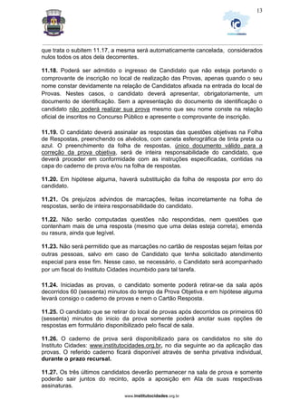 _________________________________________________________________________________________________________________
www.institutocidades.org.br
13
que trata o subitem 11.17, a mesma será automaticamente cancelada, considerados
nulos todos os atos dela decorrentes.
11.18. Poderá ser admitido o ingresso de Candidato que não esteja portando o
comprovante de inscrição no local de realização das Provas, apenas quando o seu
nome constar devidamente na relação de Candidatos afixada na entrada do local de
Provas. Nestes casos, o candidato deverá apresentar, obrigatoriamente, um
documento de identificação. Sem a apresentação do documento de identificação o
candidato não poderá realizar sua prova mesmo que seu nome conste na relação
oficial de inscritos no Concurso Público e apresente o comprovante de inscrição.
11.19. O candidato deverá assinalar as respostas das questões objetivas na Folha
de Respostas, preenchendo os alvéolos, com caneta esferográfica de tinta preta ou
azul. O preenchimento da folha de respostas, único documento válido para a
correção da prova objetiva, será de inteira responsabilidade do candidato, que
deverá proceder em conformidade com as instruções especificadas, contidas na
capa do caderno de prova e/ou na folha de respostas.
11.20. Em hipótese alguma, haverá substituição da folha de resposta por erro do
candidato.
11.21. Os prejuízos advindos de marcações, feitas incorretamente na folha de
respostas, serão de inteira responsabilidade do candidato.
11.22. Não serão computadas questões não respondidas, nem questões que
contenham mais de uma resposta (mesmo que uma delas esteja correta), emenda
ou rasura, ainda que legível.
11.23. Não será permitido que as marcações no cartão de respostas sejam feitas por
outras pessoas, salvo em caso de Candidato que tenha solicitado atendimento
especial para esse fim. Nesse caso, se necessário, o Candidato será acompanhado
por um fiscal do Instituto Cidades incumbido para tal tarefa.
11.24. Iniciadas as provas, o candidato somente poderá retirar-se da sala após
decorridos 60 (sessenta) minutos do tempo da Prova Objetiva e em hipótese alguma
levará consigo o caderno de provas e nem o Cartão Resposta.
11.25. O candidato que se retirar do local de provas após decorridos os primeiros 60
(sessenta) minutos do inicio da prova somente poderá anotar suas opções de
respostas em formulário disponibilizado pelo fiscal de sala.
11.26. O caderno de prova será disponibilizado para os candidatos no site do
Instituto Cidades: www.institutocidades.org.br, no dia seguinte ao da aplicação das
provas. O referido caderno ficará disponível através de senha privativa individual,
durante o prazo recursal.
11.27. Os três últimos candidatos deverão permanecer na sala de prova e somente
poderão sair juntos do recinto, após a aposição em Ata de suas respectivas
assinaturas.
 