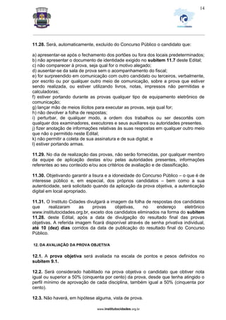 _________________________________________________________________________________________________________________
www.institutocidades.org.br
14
11.28. Será, automaticamente, excluído do Concurso Público o candidato que:
a) apresentar-se após o fechamento dos portões ou fora dos locais predeterminados;
b) não apresentar o documento de identidade exigido no subitem 11.7 deste Edital;
c) não comparecer à prova, seja qual for o motivo alegado;
d) ausentar-se da sala de prova sem o acompanhamento do fiscal;
e) for surpreendido em comunicação com outro candidato ou terceiros, verbalmente,
por escrito ou por qualquer outro meio de comunicação, sobre a prova que estiver
sendo realizada, ou estiver utilizando livros, notas, impressos não permitidas e
calculadoras;
f) estiver portando durante as provas qualquer tipo de equipamento eletrônico de
comunicação;
g) lançar mão de meios ilícitos para executar as provas, seja qual for;
h) não devolver a folha de respostas;
i) perturbar, de qualquer modo, a ordem dos trabalhos ou ser descortês com
qualquer dos examinadores, executores e seus auxiliares ou autoridades presentes.
j) fizer anotação de informações relativas às suas respostas em qualquer outro meio
que não o permitido neste Edital;
k) não permitir a coleta de sua assinatura e de sua digital; e
l) estiver portando armas.
11.29. No dia de realização das provas, não serão fornecidas, por qualquer membro
da equipe de aplicação destas e/ou pelas autoridades presentes, informações
referentes ao seu conteúdo e/ou aos critérios de avaliação e de classificação.
11.30. Objetivando garantir a lisura e a idoneidade do Concurso Público – o que é de
interesse público e, em especial, dos próprios candidatos – bem como a sua
autenticidade, será solicitado quando da aplicação da prova objetiva, a autenticação
digital em local apropriado.
11.31. O Instituto Cidades divulgará a imagem da folha de respostas dos candidatos
que realizaram as provas objetivas, no endereço eletrônico
www.institutocidades.org.br, exceto dos candidatos eliminados na forma do subitem
11.28. deste Edital, após a data de divulgação do resultado final das provas
objetivas. A referida imagem ficará disponível através de senha privativa individual,
até 10 (dez) dias corridos da data de publicação do resultado final do Concurso
Público.
12. DA AVALIAÇÃO DA PROVA OBJETIVA
12.1. A prova objetiva será avaliada na escala de pontos e pesos definidos no
subitem 9.1.
12.2. Será considerado habilitado na prova objetiva o candidato que obtiver nota
igual ou superior a 50% (cinquenta por cento) da prova, desde que tenha atingido o
perfil mínimo de aprovação de cada disciplina, também igual a 50% (cinquenta por
cento).
12.3. Não haverá, em hipótese alguma, vista de prova.
 