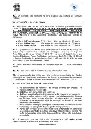 _________________________________________________________________________________________________________________
www.institutocidades.org.br
15
12.4. O candidato não habilitado na prova objetiva será excluído do Concurso
Público.
13. DA AVALIAÇÃO DA PROVA DE TÍTULOS
13.1 Participarão da Prova de Títulos somente os Candidatos que concorrerem aos
cargos de PROFESSOR DE EDUCAÇÃO BÁSICA, ORIENTADOR EDUCACIONAL
E SUPERVISOR PEDAGÓGICO, FONOAUDIÓLOGO, PSICÓLOGO,
NUTRICIONISTA, ASSISTENTE SOCIAL, FISIOTERAPEUTA, classificado na
Prova Objetiva e o seu julgamento obedecerão aos seguintes critérios de
pontuação:
a. Curso de Especialização: 0,25 pontos por título até o limite de 1,00 pontos;
b. Curso de Mestrado: 1,00 pontos por título até o limite de 2,00 pontos;
c. Curso de Doutorado: 1,50 pontos por título até o limite de 3,00 pontos.
13.2 A apresentação dos títulos pelos candidatos far-se-á através da entrega dos
documentos comprobatórios (Títulos) em envelopes opacos e do respectivo
Formulário de Envio de Titulos (ANEXO VII), no terminal disponibilizado pelo
Instituto Cidades nos Postos Facilitadores no Shopping Sul, BR 040, Km 12, Gleba F
– Parque Esplanada III, Valparaíso de Goiás – GO das 10h às 21h, no prazo
estipulado no Edital de Convocação próprio.
13.3 Serão rejeitados, liminarmente, os títulos entregues fora do prazo divulgado no
Edital.
13.4 Não serão recebidos documentos avulsos e Curriculum Vitae.
13.5 A comprovação dos títulos será feita mediante apresentação de fotocópia
autenticada de instrumentos legais que os certifiquem, e somente serão computados
como válidos os títulos pertinentes ao cargo para o qual o candidato concorre.
13.6 Outras informações sobre a Prova de Títulos:
a. Os comprovantes de conclusão de Cursos deverão ser expedida por
instituição oficial ou reconhecida;
b. Cada título será computado uma única vez;
c. Os títulos e certificados acadêmicos devem estar devidamente registrados;
d. Caso o candidato tenha concluído o curso, mas ainda não esteja de posse
do Diploma, serão aceitas Certidões ou Declarações de conclusão,
assinadas por representante legal da Instituição de Ensino e com firma
reconhecida em cartório;
e. Os documentos em língua estrangeira somente serão considerados quando
traduzidos para a Língua Portuguesa por tradutor juramentado;
f. Deverá ser entregue apenas uma única cópia (autenticada em cartório) de
cada título apresentado, a qual não será devolvida em hipótese alguma. Não
serão consideradas, para efeito de pontuação, as cópias não autenticadas
em cartório.
13.7 A pontuação total dos títulos não ultrapassará a 6,00 (seis) pontos,
desprezando-se os pontos que excederem a este limite
 