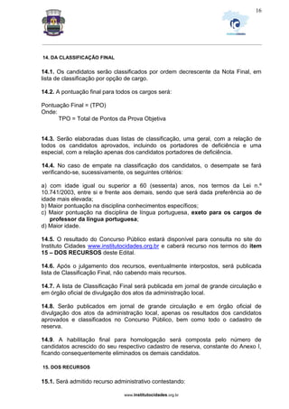 _________________________________________________________________________________________________________________
www.institutocidades.org.br
16
14. DA CLASSIFICAÇÃO FINAL
14.1. Os candidatos serão classificados por ordem decrescente da Nota Final, em
lista de classificação por opção de cargo.
14.2. A pontuação final para todos os cargos será:
Pontuação Final = (TPO)
Onde:
TPO = Total de Pontos da Prova Objetiva
14.3. Serão elaboradas duas listas de classificação, uma geral, com a relação de
todos os candidatos aprovados, incluindo os portadores de deficiência e uma
especial, com a relação apenas dos candidatos portadores de deficiência.
14.4. No caso de empate na classificação dos candidatos, o desempate se fará
verificando-se, sucessivamente, os seguintes critérios:
a) com idade igual ou superior a 60 (sessenta) anos, nos termos da Lei n.º
10.741/2003, entre si e frente aos demais, sendo que será dada preferência ao de
idade mais elevada;
b) Maior pontuação na disciplina conhecimentos específicos;
c) Maior pontuação na disciplina de língua portuguesa, exeto para os cargos de
professor da língua portuguesa;
d) Maior idade.
14.5. O resultado do Concurso Público estará disponível para consulta no site do
Instituto Cidades www.institutocidades.org.br e caberá recurso nos termos do item
15 – DOS RECURSOS deste Edital.
14.6. Após o julgamento dos recursos, eventualmente interpostos, será publicada
lista de Classificação Final, não cabendo mais recursos.
14.7. A lista de Classificação Final será publicada em jornal de grande circulação e
em órgão oficial de divulgação dos atos da administração local.
14.8. Serão publicados em jornal de grande circulação e em órgão oficial de
divulgação dos atos da administração local, apenas os resultados dos candidatos
aprovados e classificados no Concurso Público, bem como todo o cadastro de
reserva.
14.9. A habilitação final para homologação será composta pelo número de
candidatos acrescido do seu respectivo cadastro de reserva, constante do Anexo I,
ficando consequentemente eliminados os demais candidatos.
15. DOS RECURSOS
15.1. Será admitido recurso administrativo contestando:
 