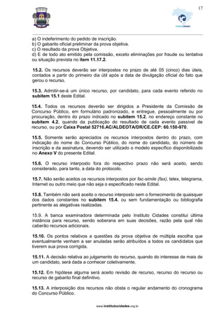 _________________________________________________________________________________________________________________
www.institutocidades.org.br
17
a) O indeferimento do pedido de inscrição.
b) O gabarito oficial preliminar da prova objetiva.
c) O resultado da prova Objetiva.
d) E de todo ato emitido pela comissão, exceto eliminações por fraude ou tentativa
ou situação prevista no item 11.17.2.
15.2. Os recursos deverão ser interpostos no prazo de até 05 (cinco) dias úteis,
contados a partir do primeiro dia útil após a data de divulgação oficial do fato que
gerou o recurso.
15.3. Admitir-se-á um único recurso, por candidato, para cada evento referido no
subitem 15.1 deste Edital.
15.4. Todos os recursos deverão ser dirigidos a Presidente da Comissão de
Concurso Público, em formulário padronizado, e entregue, pessoalmente ou por
procuração, dentro do prazo indicado no subitem 15.2, no endereço constante no
subitem 4.2, quando da publicação do resultado de cada evento passível de
recurso, ou por Caixa Postal 52716.AC/ALDEOTA/DR/CE.CEP: 60.150-970.
15.5. Somente serão apreciados os recursos interpostos dentro do prazo, com
indicação do nome do Concurso Público, do nome do candidato, do número de
inscrição e da assinatura, devendo ser utilizado o modelo específico disponibilizado
no Anexo V do presente Edital.
15.6. O recurso interposto fora do respectivo prazo não será aceito, sendo
considerado, para tanto, a data do protocolo.
15.7. Não serão aceitos os recursos interpostos por fac-simile (fax), telex, telegrama,
Internet ou outro meio que não seja o especificado neste Edital.
15.8. Também não será aceito o recurso interposto sem o fornecimento de quaisquer
dos dados constantes no subitem 15.4. ou sem fundamentação ou bibliografia
pertinente as alegativas realizadas.
15.9. A banca examinadora determinada pelo Instituto Cidades constitui última
instância para recurso, sendo soberana em suas decisões, razão pela qual não
caberão recursos adicionais.
15.10. Os pontos relativos a questões da prova objetiva de múltipla escolha que
eventualmente venham a ser anuladas serão atribuídos a todos os candidatos que
tiverem sua prova corrigida.
15.11. A decisão relativa ao julgamento do recurso, quando do interesse de mais de
um candidato, será dada a conhecer coletivamente.
15.12. Em hipótese alguma será aceito revisão de recurso, recurso do recurso ou
recurso de gabarito final definitivo.
15.13. A interposição dos recursos não obsta o regular andamento do cronograma
do Concurso Público.
 