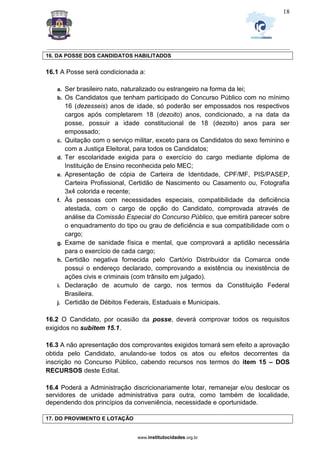 _________________________________________________________________________________________________________________
www.institutocidades.org.br
18
16. DA POSSE DOS CANDIDATOS HABILITADOS
16.1 A Posse será condicionada a:
a. Ser brasileiro nato, naturalizado ou estrangeiro na forma da lei;
b. Os Candidatos que tenham participado do Concurso Público com no mínimo
16 (dezesseis) anos de idade, só poderão ser empossados nos respectivos
cargos após completarem 18 (dezoito) anos, condicionado, a na data da
posse, possuir a idade constitucional de 18 (dezoito) anos para ser
empossado;
c. Quitação com o serviço militar, exceto para os Candidatos do sexo feminino e
com a Justiça Eleitoral, para todos os Candidatos;
d. Ter escolaridade exigida para o exercício do cargo mediante diploma de
Instituição de Ensino reconhecida pelo MEC;
e. Apresentação de cópia de Carteira de Identidade, CPF/MF, PIS/PASEP,
Carteira Profissional, Certidão de Nascimento ou Casamento ou, Fotografia
3x4 colorida e recente;
f. Às pessoas com necessidades especiais, compatibilidade da deficiência
atestada, com o cargo de opção do Candidato, comprovada através de
análise da Comissão Especial do Concurso Público, que emitirá parecer sobre
o enquadramento do tipo ou grau de deficiência e sua compatibilidade com o
cargo;
g. Exame de sanidade física e mental, que comprovará a aptidão necessária
para o exercício de cada cargo;
h. Certidão negativa fornecida pelo Cartório Distribuidor da Comarca onde
possui o endereço declarado, comprovando a existência ou inexistência de
ações civis e criminais (com trânsito em julgado).
i. Declaração de acumulo de cargo, nos termos da Constituição Federal
Brasileira.
j. Certidão de Débitos Federais, Estaduais e Municipais.
16.2 O Candidato, por ocasião da posse, deverá comprovar todos os requisitos
exigidos no subitem 15.1.
16.3 A não apresentação dos comprovantes exigidos tornará sem efeito a aprovação
obtida pelo Candidato, anulando-se todos os atos ou efeitos decorrentes da
inscrição no Concurso Público, cabendo recursos nos termos do item 15 – DOS
RECURSOS deste Edital.
16.4 Poderá a Administração discricionariamente lotar, remanejar e/ou deslocar os
servidores de unidade administrativa para outra, como também de localidade,
dependendo dos princípios da conveniência, necessidade e oportunidade.
17. DO PROVIMENTO E LOTAÇÃO
 