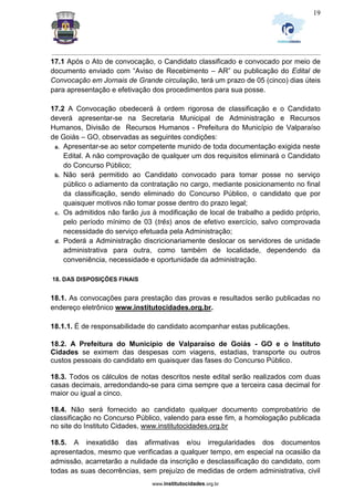 _________________________________________________________________________________________________________________
www.institutocidades.org.br
19
17.1 Após o Ato de convocação, o Candidato classificado e convocado por meio de
documento enviado com “Aviso de Recebimento – AR” ou publicação do Edital de
Convocação em Jornais de Grande circulação, terá um prazo de 05 (cinco) dias úteis
para apresentação e efetivação dos procedimentos para sua posse.
17.2 A Convocação obedecerá à ordem rigorosa de classificação e o Candidato
deverá apresentar-se na Secretaria Municipal de Administração e Recursos
Humanos, Divisão de Recursos Humanos - Prefeitura do Município de Valparaíso
de Goiás – GO, observadas as seguintes condições:
a. Apresentar-se ao setor competente munido de toda documentação exigida neste
Edital. A não comprovação de qualquer um dos requisitos eliminará o Candidato
do Concurso Público;
b. Não será permitido ao Candidato convocado para tomar posse no serviço
público o adiamento da contratação no cargo, mediante posicionamento no final
da classificação, sendo eliminado do Concurso Público, o candidato que por
quaisquer motivos não tomar posse dentro do prazo legal;
c. Os admitidos não farão jus à modificação de local de trabalho a pedido próprio,
pelo período mínimo de 03 (três) anos de efetivo exercício, salvo comprovada
necessidade do serviço efetuada pela Administração;
d. Poderá a Administração discricionariamente deslocar os servidores de unidade
administrativa para outra, como também de localidade, dependendo da
conveniência, necessidade e oportunidade da administração.
18. DAS DISPOSIÇÕES FINAIS
18.1. As convocações para prestação das provas e resultados serão publicadas no
endereço eletrônico www.institutocidades.org.br.
18.1.1. É de responsabilidade do candidato acompanhar estas publicações.
18.2. A Prefeitura do Município de Valparaíso de Goiás - GO e o Instituto
Cidades se eximem das despesas com viagens, estadias, transporte ou outros
custos pessoais do candidato em quaisquer das fases do Concurso Público.
18.3. Todos os cálculos de notas descritos neste edital serão realizados com duas
casas decimais, arredondando-se para cima sempre que a terceira casa decimal for
maior ou igual a cinco.
18.4. Não será fornecido ao candidato qualquer documento comprobatório de
classificação no Concurso Público, valendo para esse fim, a homologação publicada
no site do Instituto Cidades, www.institutocidades.org.br
18.5. A inexatidão das afirmativas e/ou irregularidades dos documentos
apresentados, mesmo que verificadas a qualquer tempo, em especial na ocasião da
admissão, acarretarão a nulidade da inscrição e desclassificação do candidato, com
todas as suas decorrências, sem prejuízo de medidas de ordem administrativa, civil
 