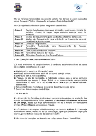 _________________________________________________________________________________________________________________
www.institutocidades.org.br
2
1.8. Os horários mencionados no presente Edital e nos demais a serem publicados
para o Concurso Público, obedecerão ao horário oficial de Brasília-DF.
1.9. Os seguintes Anexos são partes integrantes deste Edital:
Anexo I Cargos, habilitação exigida para admissão, vencimentos, jornada de
trabalho, número de vagas, vagas cadastro reserva, taxas de
inscrição.
Anexo II Modelo de Requerimento para candidato portador de deficiência.
Anexo III Modelo de Requerimento para solicitação de tratamento especial
para Realização das provas.
Anexo IV Conteúdo Programático.
Anexo V Formulário Padronizado para Requerimento de Recurso
Administrativo.
Anexo VI Dia e horários de Provas previstos.
Anexo VII Formulários de Envio de Títulos.
Anexo VIII Atribuições Funcionais dos Cargos Efetivos.
2. DAS CONDIÇÕES PARA INVESTIDURA NO CARGO
2.1. Para investidura no cargo escolhido, o candidato deverá ter na data da posse
as condições especificadas a seguir:
a) Idade igual ou superior a 18 (dezoito) anos;
b) No caso do sexo masculino, estar em dia com o Serviço Militar;
c) Estar quite com a Justiça Eleitoral;
d) Possuir, no ato da nomeação, a habilitação exigida para o cargo conforme
especificado no Anexo I deste Edital e a documentação comprobatória
determinada no item “16 – DA POSSE DOS CANDIDATOS HABILITADOS”
deste Edital;
e) Ter aptidão física e mental para o exercício das atribuições do cargo;
f) Cumprir as determinações deste Edital;
3. DA INSCRIÇÃO
3.1. A inscrição do Candidato implicará em conhecimento prévio e na aceitação das
normas estabelecidas neste Edital, podendo o candidato se inscrever para mais
de um cargo, desde que haja compatibilidade de dia e horário do cronograma
previsto (Anexo VI) para aplicação das Provas.
3.2. O candidato inscrito para mais de um cargo na forma do subitem 3.1, caso seja
aprovado em ambos, deverá no ato da convocação, optar por apenas um cargo para
exercer, podendo ficar no quadro de reserva do outro.
3.3 As taxas de inscrições serão conforme o disposto no Anexo I deste Edital.
 