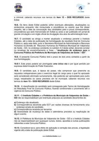 _________________________________________________________________________________________________________________
www.institutocidades.org.br
20
e criminal, cabendo recursos nos termos do item 15 – DOS RECURSOS deste
Edital.
18.6. Os itens deste Edital poderão sofrer eventuais alterações, atualizações ou
acréscimos enquanto não consumada a providência ou evento que lhe disser
respeito, até a data da convocação dos candidatos para a prova correspondente,
circunstância que será mencionada em Edital ou aviso a ser publicado em jornal de
grande circulação e em órgão oficial de divulgação dos atos da administração local.
18.7. O candidato se obriga a manter atualizado o endereço perante o Instituto
Cidades, até a data de publicação da homologação do resultado final do Concurso
Público e, após esta data, junto a Secretaria Municipal de Administração e Recursos
Humanos na Divisão de Recursos Humanos da Prefeitura Municipal de Valparaíso
de Goiás - GO, no endereço constante no subitem 4.2 deste edital, devendo constar
no envelope de encaminhamento a frase - “atualização de endereço para o
Concurso Público da Prefeitura do Município de Valparaíso de Goiás – GO”.
18.8. O presente Concurso Público terá o prazo de dois anos contados a partir da
sua homologação;
18.8.1. Este prazo poderá ser prorrogado uma única vez e por igual período por
expressa determinação do Poder Executivo.
18.9. O candidato que, à época da posse, não comprovar que preenche os
requisitos indispensáveis para o exercício legal do cargo para o qual foi aprovado
será considerado eliminado sumariamente, não podendo ser aproveitado para outro
cargo, ressalvados os casos previstos em lei municipal, cabendo recursos nos
termos do item 15 – DOS RECURSOS deste Edital.
18.10. A classificação do candidato será consagrada pelo Termo de Homologação
do Resultado Final do Concurso Público, ficando condicionado o provimento até a
vigência do Concurso Público.
18.11 - O Instituto Cidades e a Prefeitura do Município de Valparaíso de Goiás -
GO não se responsabilizam por eventuais prejuízos ao candidato decorrentes de:
a) Endereço não atualizado.
b) Correspondência devolvida pela ECT por razões diversas de fornecimento e/ou
endereço errado do candidato.
c) Correspondência recebida por terceiros.
d) necessidade de mudança de datas e calendários previstos ou reaplicação de
algum evento.
18.12. A Prefeitura do Município de Valparaíso de Goiás - GO e o Instituto Cidades
não se responsabilizam por quaisquer cursos, textos, apostilas e outras publicações
referentes a este Concurso Público.
18.13. Considerar-se-á, para efeito de aplicação e correção das provas, a legislação
vigente até a data de publicação deste Edital.
 
